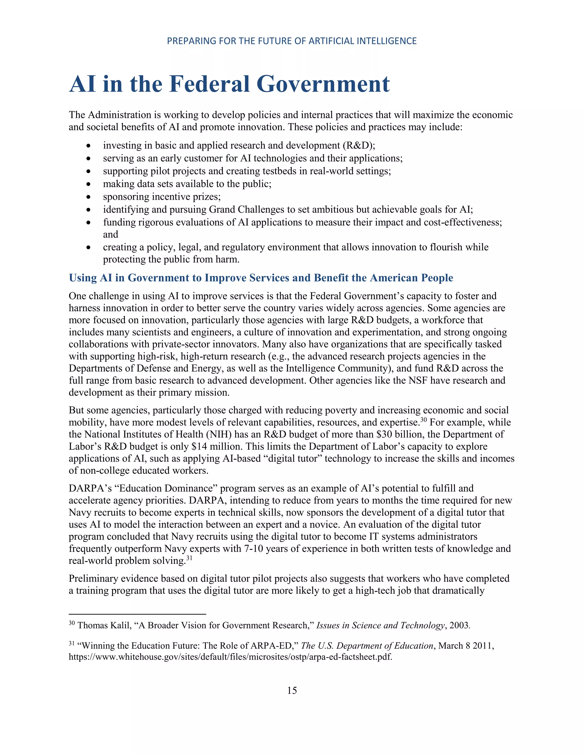 PREPARING FOR THE FUTURE OF ARTIFICIAL INTELLIGENCE
15
AI in the Federal Government
The Administration is working to develop policies and internal practices that will maximize the economic
and societal benefits of AI and promote innovation. These policies and practices may include:
 investing in basic and applied research and development (R&D);
 serving as an early customer for AI technologies and their applications;
 supporting pilot projects and creating testbeds in real-world settings;
 making data sets available to the public;
 sponsoring incentive prizes;
 identifying and pursuing Grand Challenges to set ambitious but achievable goals for AI;
 funding rigorous evaluations of AI applications to measure their impact and cost-effectiveness;
and
 creating a policy, legal, and regulatory environment that allows innovation to flourish while
protecting the public from harm.
Using AI in Government to Improve Services and Benefit the American People
One challenge in using AI to improve services is that the Federal Government’s capacity to foster and
harness innovation in order to better serve the country varies widely across agencies. Some agencies are
more focused on innovation, particularly those agencies with large R&D budgets, a workforce that
includes many scientists and engineers, a culture of innovation and experimentation, and strong ongoing
collaborations with private-sector innovators. Many also have organizations that are specifically tasked
with supporting high-risk, high-return research (e.g., the advanced research projects agencies in the
Departments of Defense and Energy, as well as the Intelligence Community), and fund R&D across the
full range from basic research to advanced development. Other agencies like the NSF have research and
development as their primary mission.
But some agencies, particularly those charged with reducing poverty and increasing economic and social
mobility, have more modest levels of relevant capabilities, resources, and expertise.30
For example, while
the National Institutes of Health (NIH) has an R&D budget of more than $30 billion, the Department of
Labor’s R&D budget is only $14 million. This limits the Department of Labor’s capacity to explore
applications of AI, such as applying AI-based “digital tutor” technology to increase the skills and incomes
of non-college educated workers.
DARPA’s “Education Dominance” program serves as an example of AI’s potential to fulfill and
accelerate agency priorities. DARPA, intending to reduce from years to months the time required for new
Navy recruits to become experts in technical skills, now sponsors the development of a digital tutor that
uses AI to model the interaction between an expert and a novice. An evaluation of the digital tutor
program concluded that Navy recruits using the digital tutor to become IT systems administrators
frequently outperform Navy experts with 7-10 years of experience in both written tests of knowledge and
real-world problem solving.31
Preliminary evidence based on digital tutor pilot projects also suggests that workers who have completed
a training program that uses the digital tutor are more likely to get a high-tech job that dramatically
30
Thomas Kalil, “A Broader Vision for Government Research,” Issues in Science and Technology, 2003.
31
“Winning the Education Future: The Role of ARPA-ED,” The U.S. Department of Education, March 8 2011,
https://www.whitehouse.gov/sites/default/files/microsites/ostp/arpa-ed-factsheet.pdf.
 