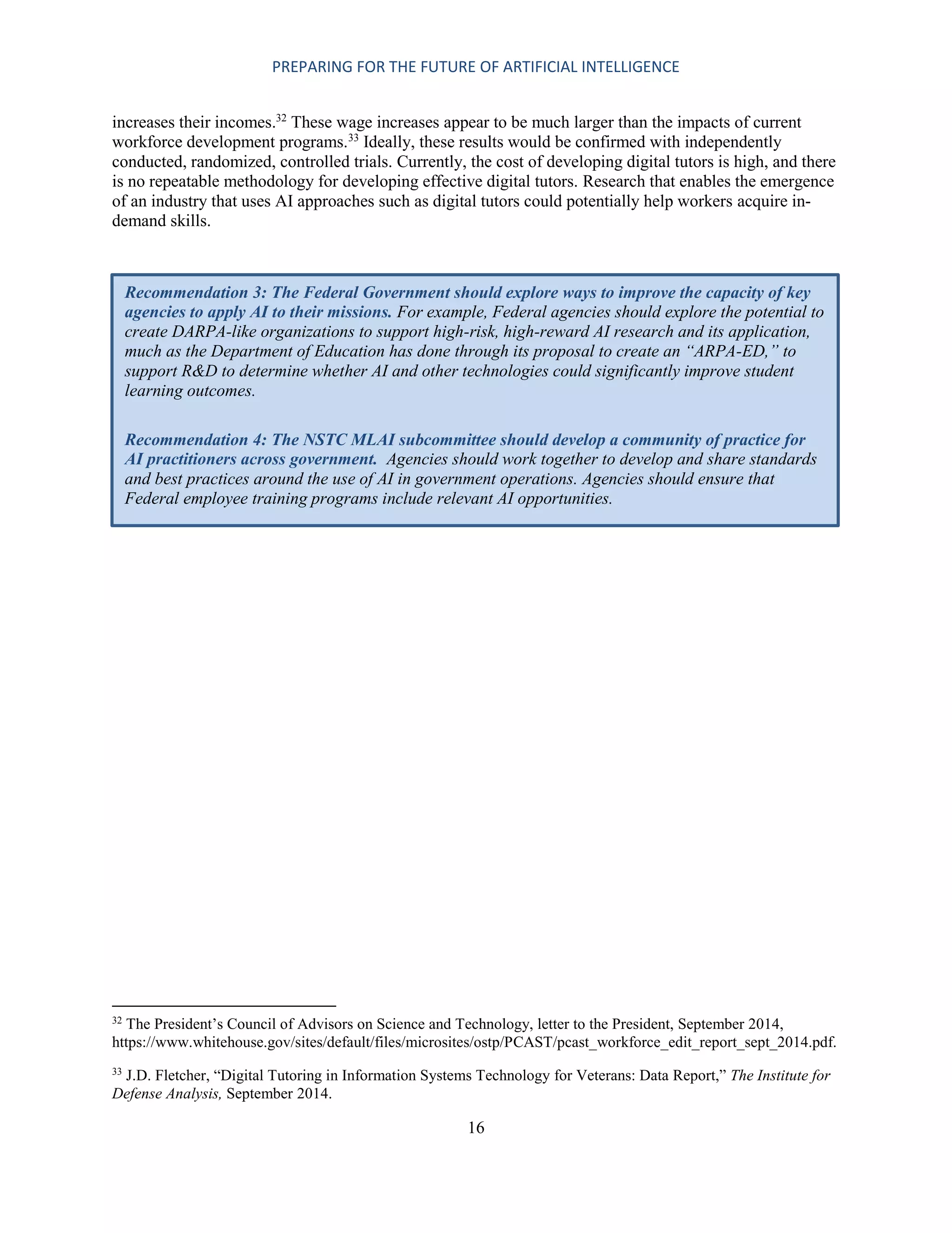 PREPARING FOR THE FUTURE OF ARTIFICIAL INTELLIGENCE
16
increases their incomes.32
These wage increases appear to be much larger than the impacts of current
workforce development programs.33
Ideally, these results would be confirmed with independently
conducted, randomized, controlled trials. Currently, the cost of developing digital tutors is high, and there
is no repeatable methodology for developing effective digital tutors. Research that enables the emergence
of an industry that uses AI approaches such as digital tutors could potentially help workers acquire in-
demand skills.
32
The President’s Council of Advisors on Science and Technology, letter to the President, September 2014,
https://www.whitehouse.gov/sites/default/files/microsites/ostp/PCAST/pcast_workforce_edit_report_sept_2014.pdf.
33
J.D. Fletcher, “Digital Tutoring in Information Systems Technology for Veterans: Data Report,” The Institute for
Defense Analysis, September 2014.
Recommendation 3: The Federal Government should explore ways to improve the capacity of key
agencies to apply AI to their missions. For example, Federal agencies should explore the potential to
create DARPA-like organizations to support high-risk, high-reward AI research and its application,
much as the Department of Education has done through its proposal to create an “ARPA-ED,” to
support R&D to determine whether AI and other technologies could significantly improve student
learning outcomes.
Recommendation 4: The NSTC MLAI subcommittee should develop a community of practice for
AI practitioners across government. Agencies should work together to develop and share standards
and best practices around the use of AI in government operations. Agencies should ensure that
Federal employee training programs include relevant AI opportunities.
 