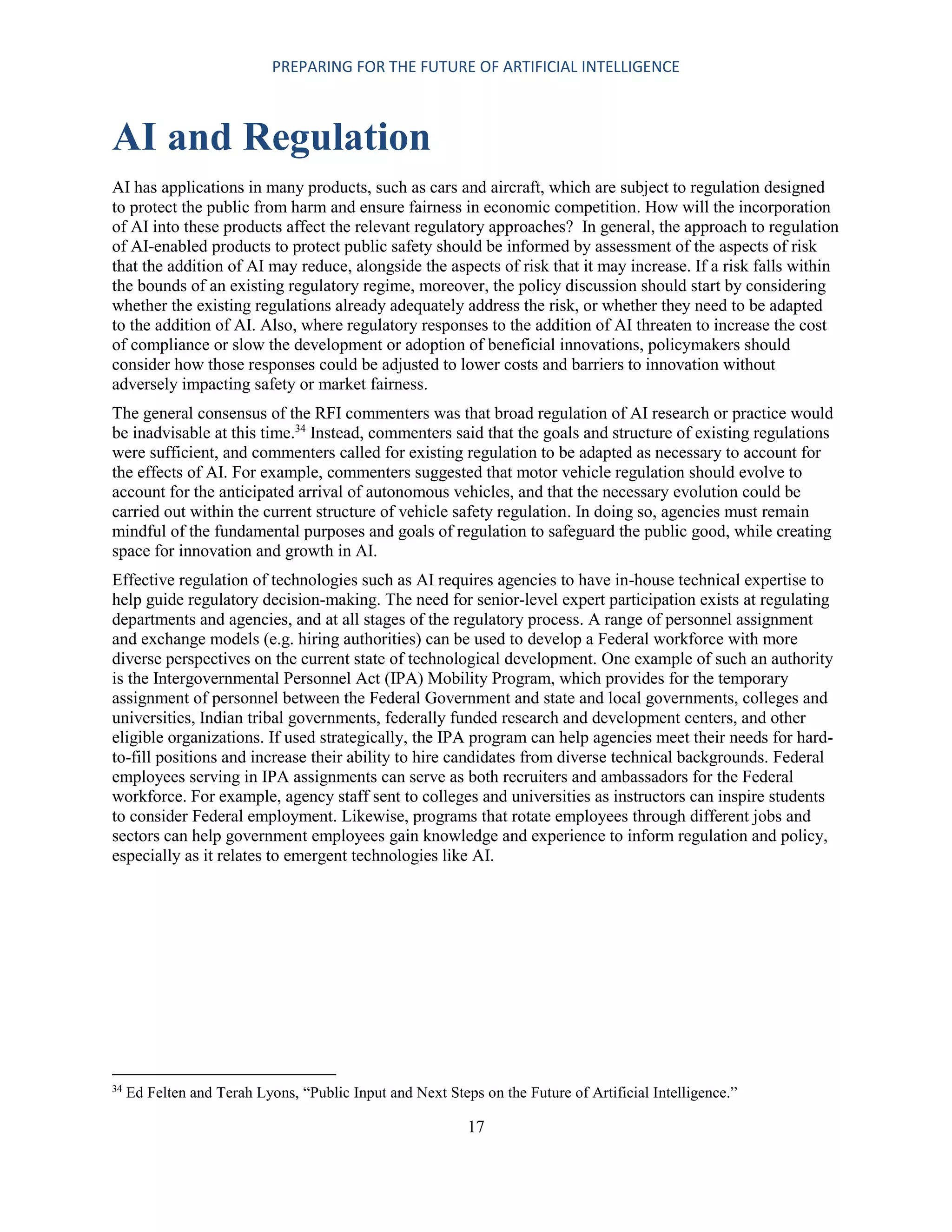 PREPARING FOR THE FUTURE OF ARTIFICIAL INTELLIGENCE
17
AI and Regulation
AI has applications in many products, such as cars and aircraft, which are subject to regulation designed
to protect the public from harm and ensure fairness in economic competition. How will the incorporation
of AI into these products affect the relevant regulatory approaches? In general, the approach to regulation
of AI-enabled products to protect public safety should be informed by assessment of the aspects of risk
that the addition of AI may reduce, alongside the aspects of risk that it may increase. If a risk falls within
the bounds of an existing regulatory regime, moreover, the policy discussion should start by considering
whether the existing regulations already adequately address the risk, or whether they need to be adapted
to the addition of AI. Also, where regulatory responses to the addition of AI threaten to increase the cost
of compliance or slow the development or adoption of beneficial innovations, policymakers should
consider how those responses could be adjusted to lower costs and barriers to innovation without
adversely impacting safety or market fairness.
The general consensus of the RFI commenters was that broad regulation of AI research or practice would
be inadvisable at this time.34
Instead, commenters said that the goals and structure of existing regulations
were sufficient, and commenters called for existing regulation to be adapted as necessary to account for
the effects of AI. For example, commenters suggested that motor vehicle regulation should evolve to
account for the anticipated arrival of autonomous vehicles, and that the necessary evolution could be
carried out within the current structure of vehicle safety regulation. In doing so, agencies must remain
mindful of the fundamental purposes and goals of regulation to safeguard the public good, while creating
space for innovation and growth in AI.
Effective regulation of technologies such as AI requires agencies to have in-house technical expertise to
help guide regulatory decision-making. The need for senior-level expert participation exists at regulating
departments and agencies, and at all stages of the regulatory process. A range of personnel assignment
and exchange models (e.g. hiring authorities) can be used to develop a Federal workforce with more
diverse perspectives on the current state of technological development. One example of such an authority
is the Intergovernmental Personnel Act (IPA) Mobility Program, which provides for the temporary
assignment of personnel between the Federal Government and state and local governments, colleges and
universities, Indian tribal governments, federally funded research and development centers, and other
eligible organizations. If used strategically, the IPA program can help agencies meet their needs for hard-
to-fill positions and increase their ability to hire candidates from diverse technical backgrounds. Federal
employees serving in IPA assignments can serve as both recruiters and ambassadors for the Federal
workforce. For example, agency staff sent to colleges and universities as instructors can inspire students
to consider Federal employment. Likewise, programs that rotate employees through different jobs and
sectors can help government employees gain knowledge and experience to inform regulation and policy,
especially as it relates to emergent technologies like AI.
34
Ed Felten and Terah Lyons, “Public Input and Next Steps on the Future of Artificial Intelligence.”
 