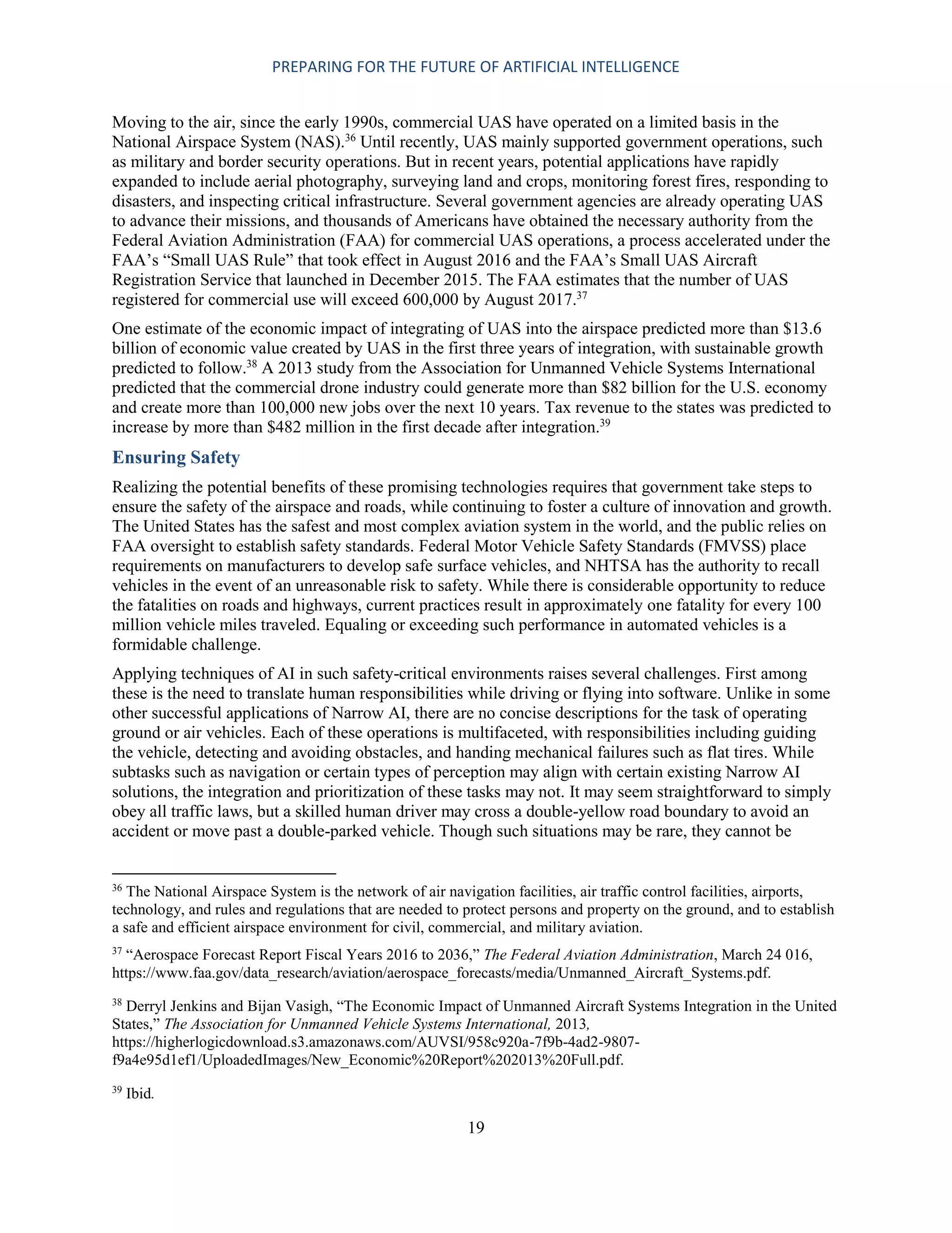 PREPARING FOR THE FUTURE OF ARTIFICIAL INTELLIGENCE
19
Moving to the air, since the early 1990s, commercial UAS have operated on a limited basis in the
National Airspace System (NAS).36
Until recently, UAS mainly supported government operations, such
as military and border security operations. But in recent years, potential applications have rapidly
expanded to include aerial photography, surveying land and crops, monitoring forest fires, responding to
disasters, and inspecting critical infrastructure. Several government agencies are already operating UAS
to advance their missions, and thousands of Americans have obtained the necessary authority from the
Federal Aviation Administration (FAA) for commercial UAS operations, a process accelerated under the
FAA’s “Small UAS Rule” that took effect in August 2016 and the FAA’s Small UAS Aircraft
Registration Service that launched in December 2015. The FAA estimates that the number of UAS
registered for commercial use will exceed 600,000 by August 2017.37
One estimate of the economic impact of integrating of UAS into the airspace predicted more than $13.6
billion of economic value created by UAS in the first three years of integration, with sustainable growth
predicted to follow.38
A 2013 study from the Association for Unmanned Vehicle Systems International
predicted that the commercial drone industry could generate more than $82 billion for the U.S. economy
and create more than 100,000 new jobs over the next 10 years. Tax revenue to the states was predicted to
increase by more than $482 million in the first decade after integration.39
Ensuring Safety
Realizing the potential benefits of these promising technologies requires that government take steps to
ensure the safety of the airspace and roads, while continuing to foster a culture of innovation and growth.
The United States has the safest and most complex aviation system in the world, and the public relies on
FAA oversight to establish safety standards. Federal Motor Vehicle Safety Standards (FMVSS) place
requirements on manufacturers to develop safe surface vehicles, and NHTSA has the authority to recall
vehicles in the event of an unreasonable risk to safety. While there is considerable opportunity to reduce
the fatalities on roads and highways, current practices result in approximately one fatality for every 100
million vehicle miles traveled. Equaling or exceeding such performance in automated vehicles is a
formidable challenge.
Applying techniques of AI in such safety-critical environments raises several challenges. First among
these is the need to translate human responsibilities while driving or flying into software. Unlike in some
other successful applications of Narrow AI, there are no concise descriptions for the task of operating
ground or air vehicles. Each of these operations is multifaceted, with responsibilities including guiding
the vehicle, detecting and avoiding obstacles, and handing mechanical failures such as flat tires. While
subtasks such as navigation or certain types of perception may align with certain existing Narrow AI
solutions, the integration and prioritization of these tasks may not. It may seem straightforward to simply
obey all traffic laws, but a skilled human driver may cross a double-yellow road boundary to avoid an
accident or move past a double-parked vehicle. Though such situations may be rare, they cannot be
36
The National Airspace System is the network of air navigation facilities, air traffic control facilities, airports,
technology, and rules and regulations that are needed to protect persons and property on the ground, and to establish
a safe and efficient airspace environment for civil, commercial, and military aviation.
37
“Aerospace Forecast Report Fiscal Years 2016 to 2036,” The Federal Aviation Administration, March 24 016,
https://www.faa.gov/data_research/aviation/aerospace_forecasts/media/Unmanned_Aircraft_Systems.pdf.
38
Derryl Jenkins and Bijan Vasigh, “The Economic Impact of Unmanned Aircraft Systems Integration in the United
States,” The Association for Unmanned Vehicle Systems International, 2013,
https://higherlogicdownload.s3.amazonaws.com/AUVSI/958c920a-7f9b-4ad2-9807-
f9a4e95d1ef1/UploadedImages/New_Economic%20Report%202013%20Full.pdf.
39
Ibid.
 