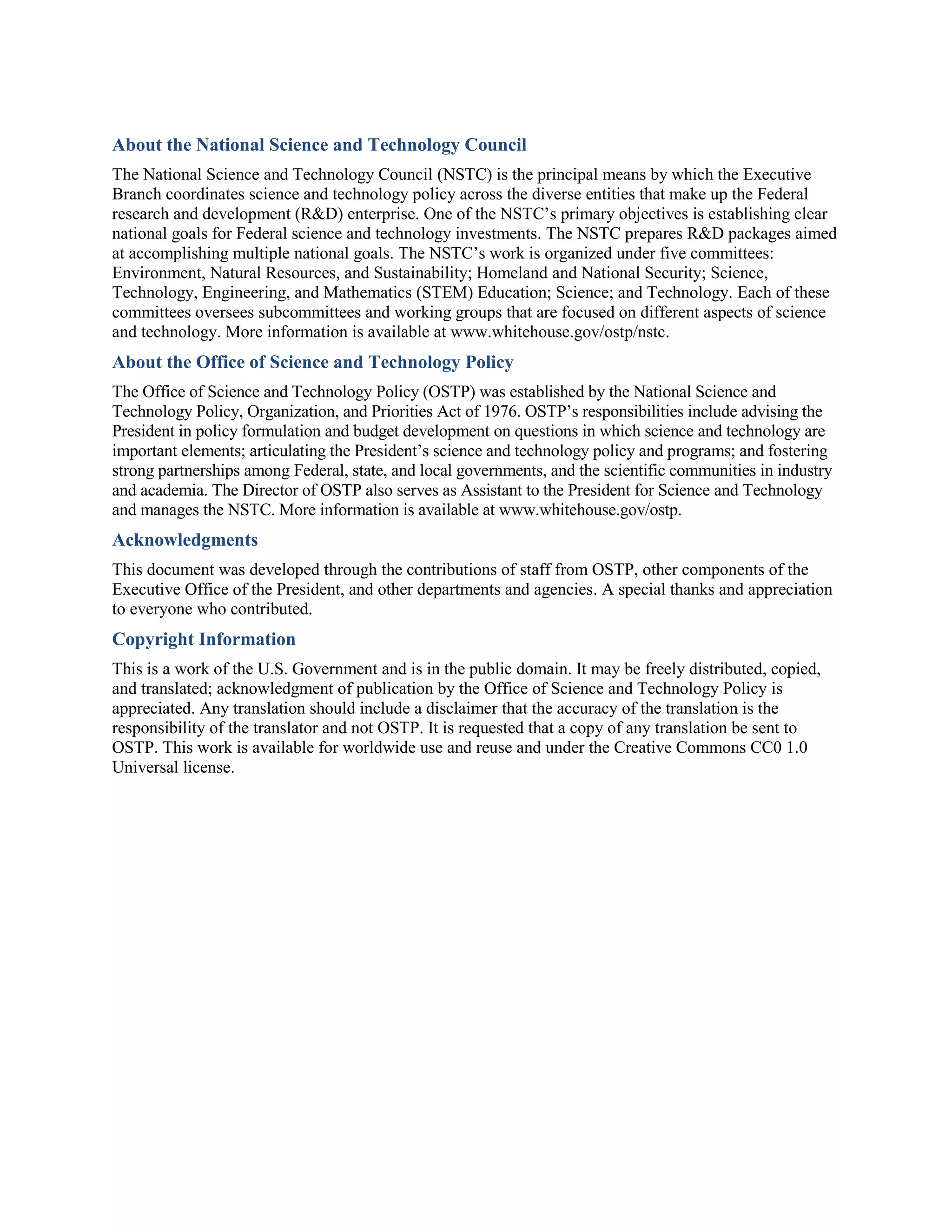 About the National Science and Technology Council
The National Science and Technology Council (NSTC) is the principal means by which the Executive
Branch coordinates science and technology policy across the diverse entities that make up the Federal
research and development (R&D) enterprise. One of the NSTC’s primary objectives is establishing clear
national goals for Federal science and technology investments. The NSTC prepares R&D packages aimed
at accomplishing multiple national goals. The NSTC’s work is organized under five committees:
Environment, Natural Resources, and Sustainability; Homeland and National Security; Science,
Technology, Engineering, and Mathematics (STEM) Education; Science; and Technology. Each of these
committees oversees subcommittees and working groups that are focused on different aspects of science
and technology. More information is available at www.whitehouse.gov/ostp/nstc.
About the Office of Science and Technology Policy
The Office of Science and Technology Policy (OSTP) was established by the National Science and
Technology Policy, Organization, and Priorities Act of 1976. OSTP’s responsibilities include advising the
President in policy formulation and budget development on questions in which science and technology are
important elements; articulating the President’s science and technology policy and programs; and fostering
strong partnerships among Federal, state, and local governments, and the scientific communities in industry
and academia. The Director of OSTP also serves as Assistant to the President for Science and Technology
and manages the NSTC. More information is available at www.whitehouse.gov/ostp.
Acknowledgments
This document was developed through the contributions of staff from OSTP, other components of the
Executive Office of the President, and other departments and agencies. A special thanks and appreciation
to everyone who contributed.
Copyright Information
This is a work of the U.S. Government and is in the public domain. It may be freely distributed, copied,
and translated; acknowledgment of publication by the Office of Science and Technology Policy is
appreciated. Any translation should include a disclaimer that the accuracy of the translation is the
responsibility of the translator and not OSTP. It is requested that a copy of any translation be sent to
OSTP. This work is available for worldwide use and reuse and under the Creative Commons CC0 1.0
Universal license.
 