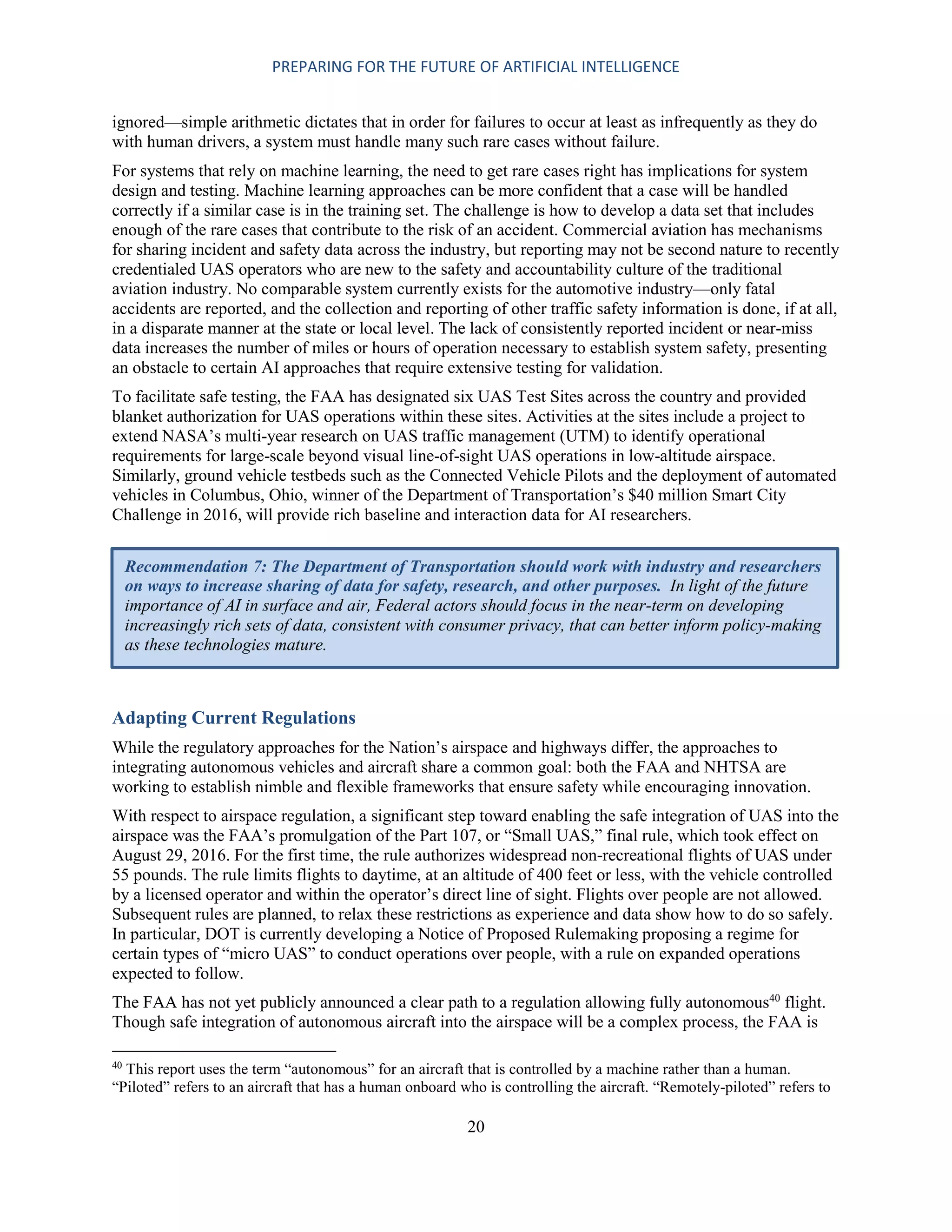 PREPARING FOR THE FUTURE OF ARTIFICIAL INTELLIGENCE
20
ignored—simple arithmetic dictates that in order for failures to occur at least as infrequently as they do
with human drivers, a system must handle many such rare cases without failure.
For systems that rely on machine learning, the need to get rare cases right has implications for system
design and testing. Machine learning approaches can be more confident that a case will be handled
correctly if a similar case is in the training set. The challenge is how to develop a data set that includes
enough of the rare cases that contribute to the risk of an accident. Commercial aviation has mechanisms
for sharing incident and safety data across the industry, but reporting may not be second nature to recently
credentialed UAS operators who are new to the safety and accountability culture of the traditional
aviation industry. No comparable system currently exists for the automotive industry—only fatal
accidents are reported, and the collection and reporting of other traffic safety information is done, if at all,
in a disparate manner at the state or local level. The lack of consistently reported incident or near-miss
data increases the number of miles or hours of operation necessary to establish system safety, presenting
an obstacle to certain AI approaches that require extensive testing for validation.
To facilitate safe testing, the FAA has designated six UAS Test Sites across the country and provided
blanket authorization for UAS operations within these sites. Activities at the sites include a project to
extend NASA’s multi-year research on UAS traffic management (UTM) to identify operational
requirements for large-scale beyond visual line-of-sight UAS operations in low-altitude airspace.
Similarly, ground vehicle testbeds such as the Connected Vehicle Pilots and the deployment of automated
vehicles in Columbus, Ohio, winner of the Department of Transportation’s $40 million Smart City
Challenge in 2016, will provide rich baseline and interaction data for AI researchers.
Adapting Current Regulations
While the regulatory approaches for the Nation’s airspace and highways differ, the approaches to
integrating autonomous vehicles and aircraft share a common goal: both the FAA and NHTSA are
working to establish nimble and flexible frameworks that ensure safety while encouraging innovation.
With respect to airspace regulation, a significant step toward enabling the safe integration of UAS into the
airspace was the FAA’s promulgation of the Part 107, or “Small UAS,” final rule, which took effect on
August 29, 2016. For the first time, the rule authorizes widespread non-recreational flights of UAS under
55 pounds. The rule limits flights to daytime, at an altitude of 400 feet or less, with the vehicle controlled
by a licensed operator and within the operator’s direct line of sight. Flights over people are not allowed.
Subsequent rules are planned, to relax these restrictions as experience and data show how to do so safely.
In particular, DOT is currently developing a Notice of Proposed Rulemaking proposing a regime for
certain types of “micro UAS” to conduct operations over people, with a rule on expanded operations
expected to follow.
The FAA has not yet publicly announced a clear path to a regulation allowing fully autonomous40
flight.
Though safe integration of autonomous aircraft into the airspace will be a complex process, the FAA is
40
This report uses the term “autonomous” for an aircraft that is controlled by a machine rather than a human.
“Piloted” refers to an aircraft that has a human onboard who is controlling the aircraft. “Remotely-piloted” refers to
Recommendation 7: The Department of Transportation should work with industry and researchers
on ways to increase sharing of data for safety, research, and other purposes. In light of the future
importance of AI in surface and air, Federal actors should focus in the near-term on developing
increasingly rich sets of data, consistent with consumer privacy, that can better inform policy-making
as these technologies mature.
 