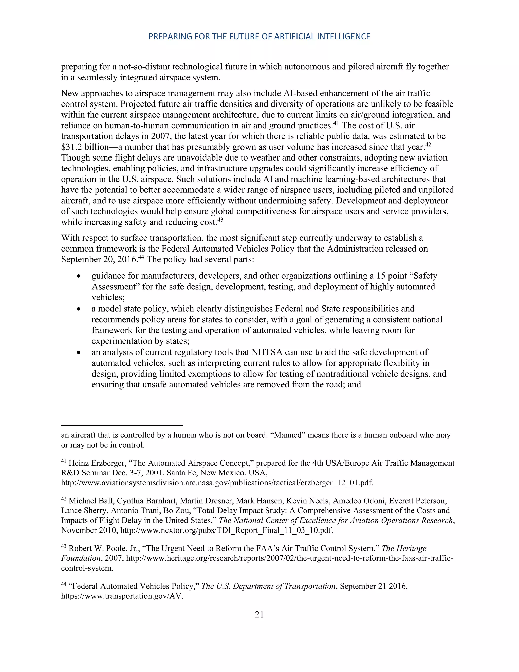 PREPARING FOR THE FUTURE OF ARTIFICIAL INTELLIGENCE
21
preparing for a not-so-distant technological future in which autonomous and piloted aircraft fly together
in a seamlessly integrated airspace system.
New approaches to airspace management may also include AI-based enhancement of the air traffic
control system. Projected future air traffic densities and diversity of operations are unlikely to be feasible
within the current airspace management architecture, due to current limits on air/ground integration, and
reliance on human-to-human communication in air and ground practices.41
The cost of U.S. air
transportation delays in 2007, the latest year for which there is reliable public data, was estimated to be
$31.2 billion—a number that has presumably grown as user volume has increased since that year.42
Though some flight delays are unavoidable due to weather and other constraints, adopting new aviation
technologies, enabling policies, and infrastructure upgrades could significantly increase efficiency of
operation in the U.S. airspace. Such solutions include AI and machine learning-based architectures that
have the potential to better accommodate a wider range of airspace users, including piloted and unpiloted
aircraft, and to use airspace more efficiently without undermining safety. Development and deployment
of such technologies would help ensure global competitiveness for airspace users and service providers,
while increasing safety and reducing cost.43
With respect to surface transportation, the most significant step currently underway to establish a
common framework is the Federal Automated Vehicles Policy that the Administration released on
September 20, 2016.44
The policy had several parts:
 guidance for manufacturers, developers, and other organizations outlining a 15 point “Safety
Assessment” for the safe design, development, testing, and deployment of highly automated
vehicles;
 a model state policy, which clearly distinguishes Federal and State responsibilities and
recommends policy areas for states to consider, with a goal of generating a consistent national
framework for the testing and operation of automated vehicles, while leaving room for
experimentation by states;
 an analysis of current regulatory tools that NHTSA can use to aid the safe development of
automated vehicles, such as interpreting current rules to allow for appropriate flexibility in
design, providing limited exemptions to allow for testing of nontraditional vehicle designs, and
ensuring that unsafe automated vehicles are removed from the road; and
an aircraft that is controlled by a human who is not on board. “Manned” means there is a human onboard who may
or may not be in control.
41
Heinz Erzberger, “The Automated Airspace Concept,” prepared for the 4th USA/Europe Air Traffic Management
R&D Seminar Dec. 3-7, 2001, Santa Fe, New Mexico, USA,
http://www.aviationsystemsdivision.arc.nasa.gov/publications/tactical/erzberger_12_01.pdf.
42
Michael Ball, Cynthia Barnhart, Martin Dresner, Mark Hansen, Kevin Neels, Amedeo Odoni, Everett Peterson,
Lance Sherry, Antonio Trani, Bo Zou, “Total Delay Impact Study: A Comprehensive Assessment of the Costs and
Impacts of Flight Delay in the United States,” The National Center of Excellence for Aviation Operations Research,
November 2010, http://www.nextor.org/pubs/TDI_Report_Final_11_03_10.pdf.
43
Robert W. Poole, Jr., “The Urgent Need to Reform the FAA’s Air Traffic Control System,” The Heritage
Foundation, 2007, http://www.heritage.org/research/reports/2007/02/the-urgent-need-to-reform-the-faas-air-traffic-
control-system.
44
“Federal Automated Vehicles Policy,” The U.S. Department of Transportation, September 21 2016,
https://www.transportation.gov/AV.
 