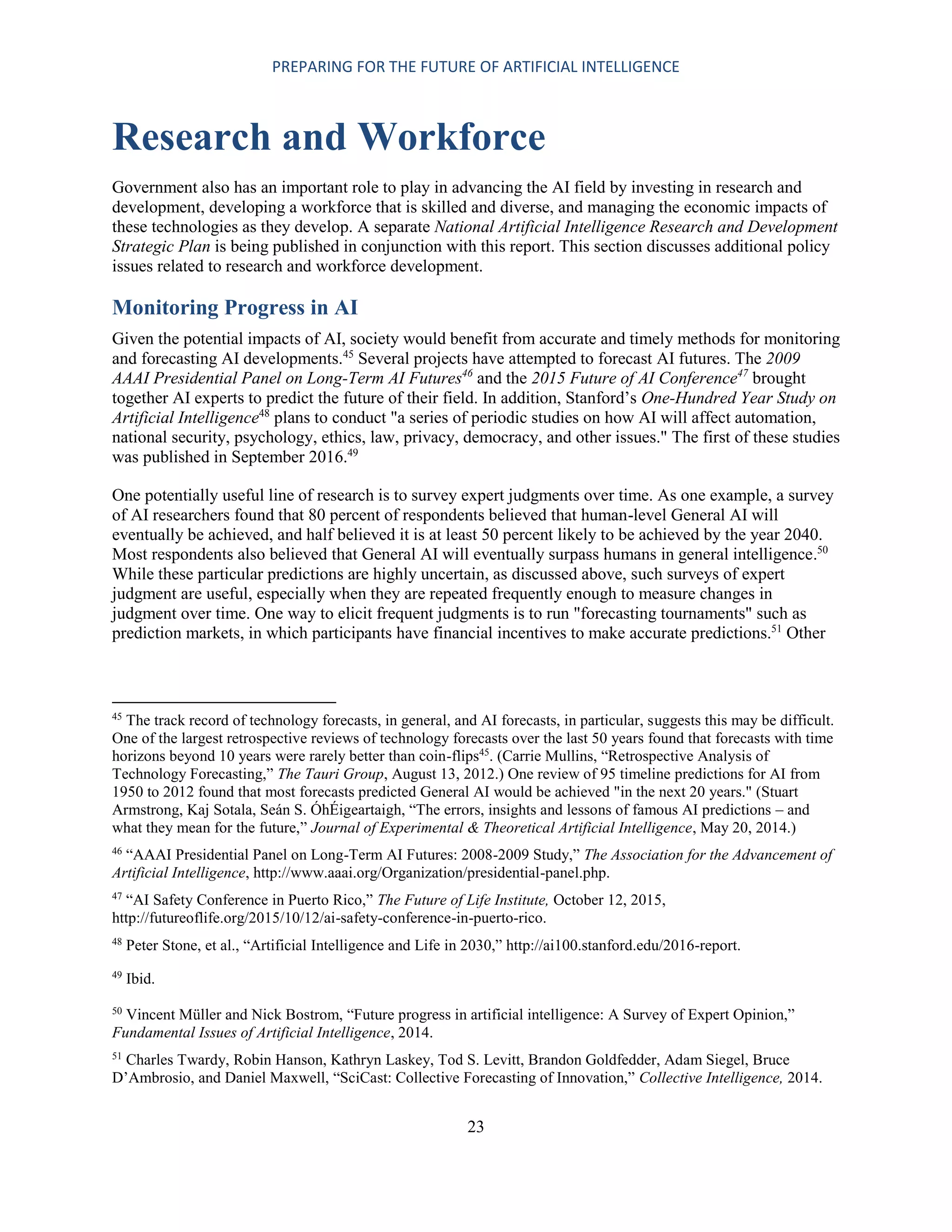 PREPARING FOR THE FUTURE OF ARTIFICIAL INTELLIGENCE
23
Research and Workforce
Government also has an important role to play in advancing the AI field by investing in research and
development, developing a workforce that is skilled and diverse, and managing the economic impacts of
these technologies as they develop. A separate National Artificial Intelligence Research and Development
Strategic Plan is being published in conjunction with this report. This section discusses additional policy
issues related to research and workforce development.
Monitoring Progress in AI
Given the potential impacts of AI, society would benefit from accurate and timely methods for monitoring
and forecasting AI developments.45
Several projects have attempted to forecast AI futures. The 2009
AAAI Presidential Panel on Long-Term AI Futures46
and the 2015 Future of AI Conference47
brought
together AI experts to predict the future of their field. In addition, Stanford’s One-Hundred Year Study on
Artificial Intelligence48
plans to conduct "a series of periodic studies on how AI will affect automation,
national security, psychology, ethics, law, privacy, democracy, and other issues." The first of these studies
was published in September 2016.49
One potentially useful line of research is to survey expert judgments over time. As one example, a survey
of AI researchers found that 80 percent of respondents believed that human-level General AI will
eventually be achieved, and half believed it is at least 50 percent likely to be achieved by the year 2040.
Most respondents also believed that General AI will eventually surpass humans in general intelligence.50
While these particular predictions are highly uncertain, as discussed above, such surveys of expert
judgment are useful, especially when they are repeated frequently enough to measure changes in
judgment over time. One way to elicit frequent judgments is to run "forecasting tournaments" such as
prediction markets, in which participants have financial incentives to make accurate predictions.51
Other
45
The track record of technology forecasts, in general, and AI forecasts, in particular, suggests this may be difficult.
One of the largest retrospective reviews of technology forecasts over the last 50 years found that forecasts with time
horizons beyond 10 years were rarely better than coin-flips45
. (Carrie Mullins, “Retrospective Analysis of
Technology Forecasting,” The Tauri Group, August 13, 2012.) One review of 95 timeline predictions for AI from
1950 to 2012 found that most forecasts predicted General AI would be achieved "in the next 20 years." (Stuart
Armstrong, Kaj Sotala, Seán S. ÓhÉigeartaigh, “The errors, insights and lessons of famous AI predictions – and
what they mean for the future,” Journal of Experimental & Theoretical Artificial Intelligence, May 20, 2014.)
46
“AAAI Presidential Panel on Long-Term AI Futures: 2008-2009 Study,” The Association for the Advancement of
Artificial Intelligence, http://www.aaai.org/Organization/presidential-panel.php.
47
“AI Safety Conference in Puerto Rico,” The Future of Life Institute, October 12, 2015,
http://futureoflife.org/2015/10/12/ai-safety-conference-in-puerto-rico.
48
Peter Stone, et al., “Artificial Intelligence and Life in 2030,” http://ai100.stanford.edu/2016-report.
49
Ibid.
50
Vincent Müller and Nick Bostrom, “Future progress in artificial intelligence: A Survey of Expert Opinion,”
Fundamental Issues of Artificial Intelligence, 2014.
51
Charles Twardy, Robin Hanson, Kathryn Laskey, Tod S. Levitt, Brandon Goldfedder, Adam Siegel, Bruce
D’Ambrosio, and Daniel Maxwell, “SciCast: Collective Forecasting of Innovation,” Collective Intelligence, 2014.
 