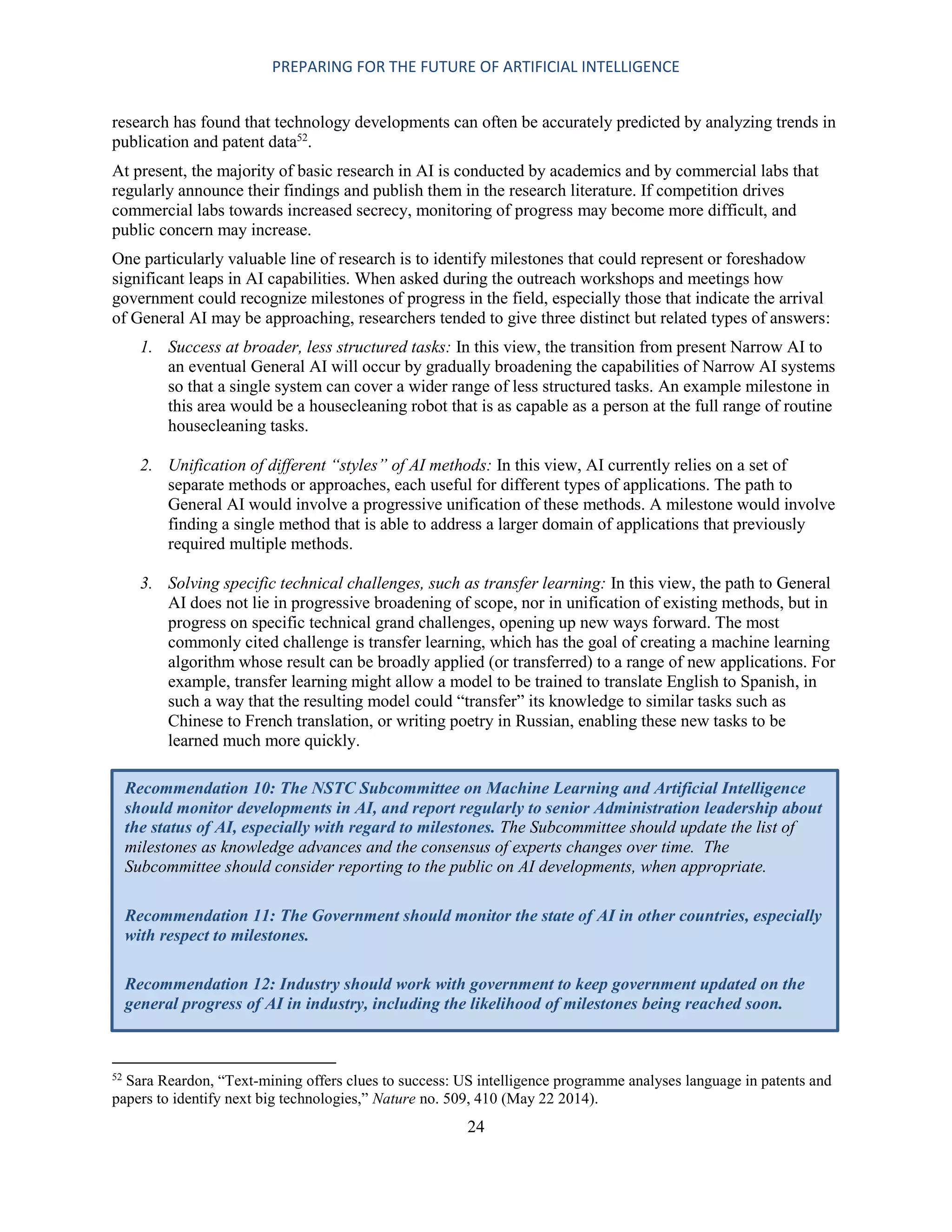 PREPARING FOR THE FUTURE OF ARTIFICIAL INTELLIGENCE
24
research has found that technology developments can often be accurately predicted by analyzing trends in
publication and patent data52
.
At present, the majority of basic research in AI is conducted by academics and by commercial labs that
regularly announce their findings and publish them in the research literature. If competition drives
commercial labs towards increased secrecy, monitoring of progress may become more difficult, and
public concern may increase.
One particularly valuable line of research is to identify milestones that could represent or foreshadow
significant leaps in AI capabilities. When asked during the outreach workshops and meetings how
government could recognize milestones of progress in the field, especially those that indicate the arrival
of General AI may be approaching, researchers tended to give three distinct but related types of answers:
1. Success at broader, less structured tasks: In this view, the transition from present Narrow AI to
an eventual General AI will occur by gradually broadening the capabilities of Narrow AI systems
so that a single system can cover a wider range of less structured tasks. An example milestone in
this area would be a housecleaning robot that is as capable as a person at the full range of routine
housecleaning tasks.
2. Unification of different “styles” of AI methods: In this view, AI currently relies on a set of
separate methods or approaches, each useful for different types of applications. The path to
General AI would involve a progressive unification of these methods. A milestone would involve
finding a single method that is able to address a larger domain of applications that previously
required multiple methods.
3. Solving specific technical challenges, such as transfer learning: In this view, the path to General
AI does not lie in progressive broadening of scope, nor in unification of existing methods, but in
progress on specific technical grand challenges, opening up new ways forward. The most
commonly cited challenge is transfer learning, which has the goal of creating a machine learning
algorithm whose result can be broadly applied (or transferred) to a range of new applications. For
example, transfer learning might allow a model to be trained to translate English to Spanish, in
such a way that the resulting model could “transfer” its knowledge to similar tasks such as
Chinese to French translation, or writing poetry in Russian, enabling these new tasks to be
learned much more quickly.
52
Sara Reardon, “Text-mining offers clues to success: US intelligence programme analyses language in patents and
papers to identify next big technologies,” Nature no. 509, 410 (May 22 2014).
Recommendation 10: The NSTC Subcommittee on Machine Learning and Artificial Intelligence
should monitor developments in AI, and report regularly to senior Administration leadership about
the status of AI, especially with regard to milestones. The Subcommittee should update the list of
milestones as knowledge advances and the consensus of experts changes over time. The
Subcommittee should consider reporting to the public on AI developments, when appropriate.
Recommendation 11: The Government should monitor the state of AI in other countries, especially
with respect to milestones.
Recommendation 12: Industry should work with government to keep government updated on the
general progress of AI in industry, including the likelihood of milestones being reached soon.
 