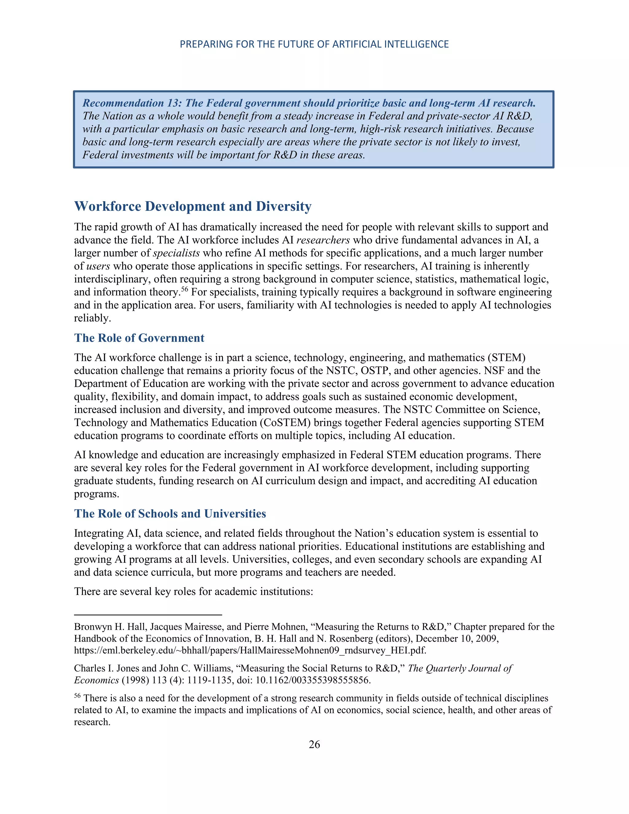 PREPARING FOR THE FUTURE OF ARTIFICIAL INTELLIGENCE
26
Workforce Development and Diversity
The rapid growth of AI has dramatically increased the need for people with relevant skills to support and
advance the field. The AI workforce includes AI researchers who drive fundamental advances in AI, a
larger number of specialists who refine AI methods for specific applications, and a much larger number
of users who operate those applications in specific settings. For researchers, AI training is inherently
interdisciplinary, often requiring a strong background in computer science, statistics, mathematical logic,
and information theory.56
For specialists, training typically requires a background in software engineering
and in the application area. For users, familiarity with AI technologies is needed to apply AI technologies
reliably.
The Role of Government
The AI workforce challenge is in part a science, technology, engineering, and mathematics (STEM)
education challenge that remains a priority focus of the NSTC, OSTP, and other agencies. NSF and the
Department of Education are working with the private sector and across government to advance education
quality, flexibility, and domain impact, to address goals such as sustained economic development,
increased inclusion and diversity, and improved outcome measures. The NSTC Committee on Science,
Technology and Mathematics Education (CoSTEM) brings together Federal agencies supporting STEM
education programs to coordinate efforts on multiple topics, including AI education.
AI knowledge and education are increasingly emphasized in Federal STEM education programs. There
are several key roles for the Federal government in AI workforce development, including supporting
graduate students, funding research on AI curriculum design and impact, and accrediting AI education
programs.
The Role of Schools and Universities
Integrating AI, data science, and related fields throughout the Nation’s education system is essential to
developing a workforce that can address national priorities. Educational institutions are establishing and
growing AI programs at all levels. Universities, colleges, and even secondary schools are expanding AI
and data science curricula, but more programs and teachers are needed.
There are several key roles for academic institutions:
Bronwyn H. Hall, Jacques Mairesse, and Pierre Mohnen, “Measuring the Returns to R&D,” Chapter prepared for the
Handbook of the Economics of Innovation, B. H. Hall and N. Rosenberg (editors), December 10, 2009,
https://eml.berkeley.edu/~bhhall/papers/HallMairesseMohnen09_rndsurvey_HEI.pdf.
Charles I. Jones and John C. Williams, “Measuring the Social Returns to R&D,” The Quarterly Journal of
Economics (1998) 113 (4): 1119-1135, doi: 10.1162/003355398555856.
56
There is also a need for the development of a strong research community in fields outside of technical disciplines
related to AI, to examine the impacts and implications of AI on economics, social science, health, and other areas of
research.
Recommendation 13: The Federal government should prioritize basic and long-term AI research.
The Nation as a whole would benefit from a steady increase in Federal and private-sector AI R&D,
with a particular emphasis on basic research and long-term, high-risk research initiatives. Because
basic and long-term research especially are areas where the private sector is not likely to invest,
Federal investments will be important for R&D in these areas.
 