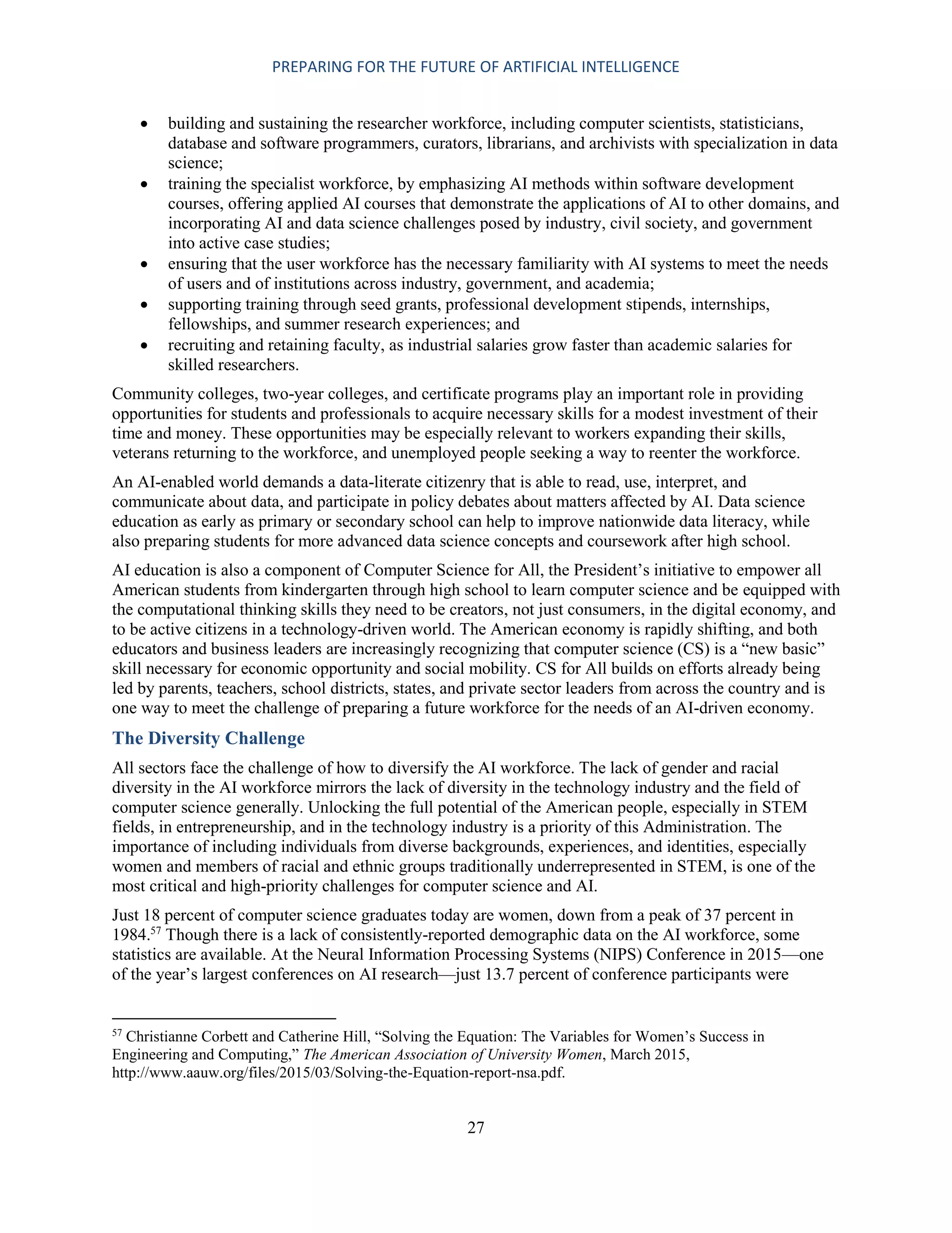 PREPARING FOR THE FUTURE OF ARTIFICIAL INTELLIGENCE
27
 building and sustaining the researcher workforce, including computer scientists, statisticians,
database and software programmers, curators, librarians, and archivists with specialization in data
science;
 training the specialist workforce, by emphasizing AI methods within software development
courses, offering applied AI courses that demonstrate the applications of AI to other domains, and
incorporating AI and data science challenges posed by industry, civil society, and government
into active case studies;
 ensuring that the user workforce has the necessary familiarity with AI systems to meet the needs
of users and of institutions across industry, government, and academia;
 supporting training through seed grants, professional development stipends, internships,
fellowships, and summer research experiences; and
 recruiting and retaining faculty, as industrial salaries grow faster than academic salaries for
skilled researchers.
Community colleges, two-year colleges, and certificate programs play an important role in providing
opportunities for students and professionals to acquire necessary skills for a modest investment of their
time and money. These opportunities may be especially relevant to workers expanding their skills,
veterans returning to the workforce, and unemployed people seeking a way to reenter the workforce.
An AI-enabled world demands a data-literate citizenry that is able to read, use, interpret, and
communicate about data, and participate in policy debates about matters affected by AI. Data science
education as early as primary or secondary school can help to improve nationwide data literacy, while
also preparing students for more advanced data science concepts and coursework after high school.
AI education is also a component of Computer Science for All, the President’s initiative to empower all
American students from kindergarten through high school to learn computer science and be equipped with
the computational thinking skills they need to be creators, not just consumers, in the digital economy, and
to be active citizens in a technology-driven world. The American economy is rapidly shifting, and both
educators and business leaders are increasingly recognizing that computer science (CS) is a “new basic”
skill necessary for economic opportunity and social mobility. CS for All builds on efforts already being
led by parents, teachers, school districts, states, and private sector leaders from across the country and is
one way to meet the challenge of preparing a future workforce for the needs of an AI-driven economy.
The Diversity Challenge
All sectors face the challenge of how to diversify the AI workforce. The lack of gender and racial
diversity in the AI workforce mirrors the lack of diversity in the technology industry and the field of
computer science generally. Unlocking the full potential of the American people, especially in STEM
fields, in entrepreneurship, and in the technology industry is a priority of this Administration. The
importance of including individuals from diverse backgrounds, experiences, and identities, especially
women and members of racial and ethnic groups traditionally underrepresented in STEM, is one of the
most critical and high-priority challenges for computer science and AI.
Just 18 percent of computer science graduates today are women, down from a peak of 37 percent in
1984.57
Though there is a lack of consistently-reported demographic data on the AI workforce, some
statistics are available. At the Neural Information Processing Systems (NIPS) Conference in 2015—one
of the year’s largest conferences on AI research—just 13.7 percent of conference participants were
57
Christianne Corbett and Catherine Hill, “Solving the Equation: The Variables for Women’s Success in
Engineering and Computing,” The American Association of University Women, March 2015,
http://www.aauw.org/files/2015/03/Solving-the-Equation-report-nsa.pdf.
 