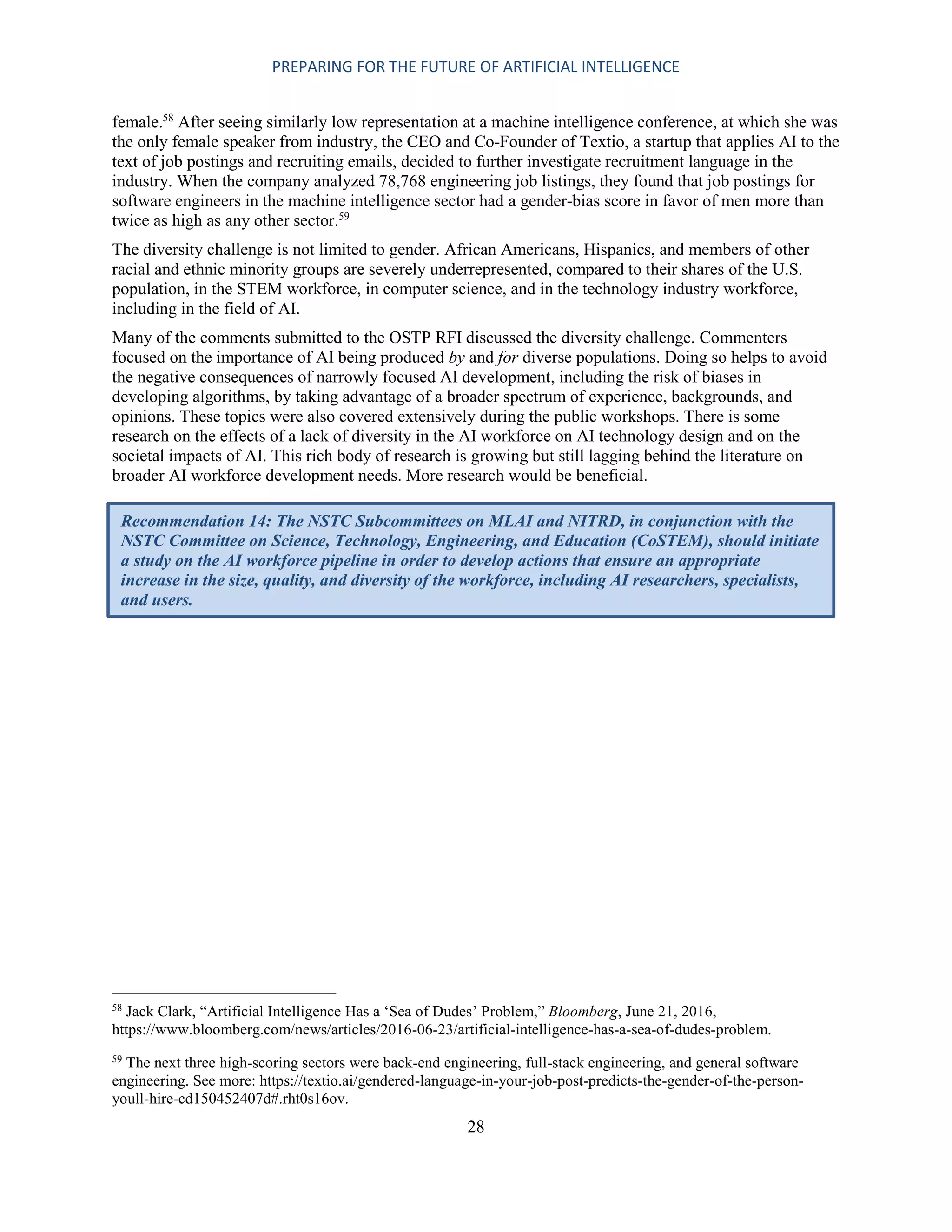 PREPARING FOR THE FUTURE OF ARTIFICIAL INTELLIGENCE
28
female.58
After seeing similarly low representation at a machine intelligence conference, at which she was
the only female speaker from industry, the CEO and Co-Founder of Textio, a startup that applies AI to the
text of job postings and recruiting emails, decided to further investigate recruitment language in the
industry. When the company analyzed 78,768 engineering job listings, they found that job postings for
software engineers in the machine intelligence sector had a gender-bias score in favor of men more than
twice as high as any other sector.59
The diversity challenge is not limited to gender. African Americans, Hispanics, and members of other
racial and ethnic minority groups are severely underrepresented, compared to their shares of the U.S.
population, in the STEM workforce, in computer science, and in the technology industry workforce,
including in the field of AI.
Many of the comments submitted to the OSTP RFI discussed the diversity challenge. Commenters
focused on the importance of AI being produced by and for diverse populations. Doing so helps to avoid
the negative consequences of narrowly focused AI development, including the risk of biases in
developing algorithms, by taking advantage of a broader spectrum of experience, backgrounds, and
opinions. These topics were also covered extensively during the public workshops. There is some
research on the effects of a lack of diversity in the AI workforce on AI technology design and on the
societal impacts of AI. This rich body of research is growing but still lagging behind the literature on
broader AI workforce development needs. More research would be beneficial.
58
Jack Clark, “Artificial Intelligence Has a ‘Sea of Dudes’ Problem,” Bloomberg, June 21, 2016,
https://www.bloomberg.com/news/articles/2016-06-23/artificial-intelligence-has-a-sea-of-dudes-problem.
59
The next three high-scoring sectors were back-end engineering, full-stack engineering, and general software
engineering. See more: https://textio.ai/gendered-language-in-your-job-post-predicts-the-gender-of-the-person-
youll-hire-cd150452407d#.rht0s16ov.
Recommendation 14: The NSTC Subcommittees on MLAI and NITRD, in conjunction with the
NSTC Committee on Science, Technology, Engineering, and Education (CoSTEM), should initiate
a study on the AI workforce pipeline in order to develop actions that ensure an appropriate
increase in the size, quality, and diversity of the workforce, including AI researchers, specialists,
and users.
 