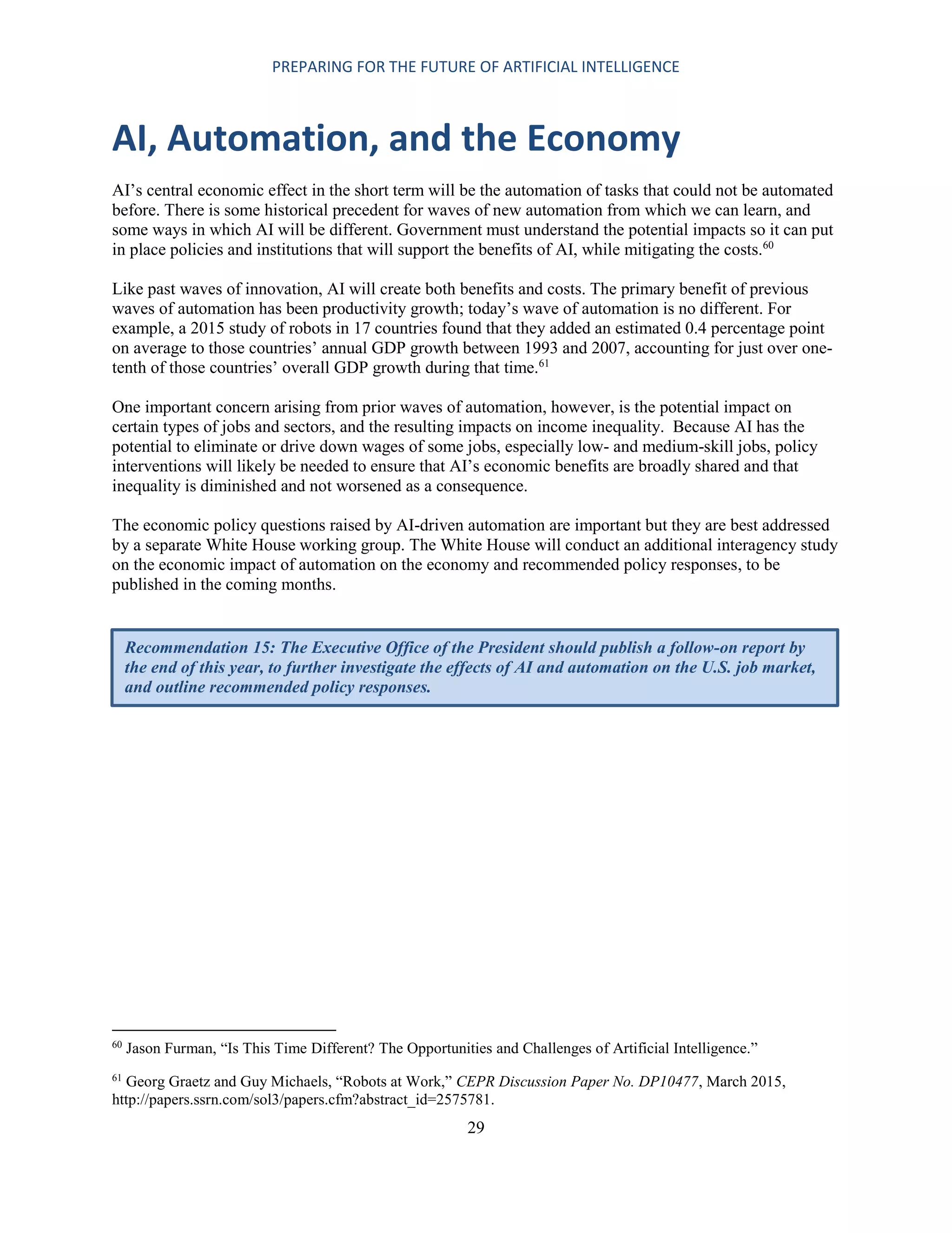 PREPARING FOR THE FUTURE OF ARTIFICIAL INTELLIGENCE
29
AI, Automation, and the Economy
AI’s central economic effect in the short term will be the automation of tasks that could not be automated
before. There is some historical precedent for waves of new automation from which we can learn, and
some ways in which AI will be different. Government must understand the potential impacts so it can put
in place policies and institutions that will support the benefits of AI, while mitigating the costs.60
Like past waves of innovation, AI will create both benefits and costs. The primary benefit of previous
waves of automation has been productivity growth; today’s wave of automation is no different. For
example, a 2015 study of robots in 17 countries found that they added an estimated 0.4 percentage point
on average to those countries’ annual GDP growth between 1993 and 2007, accounting for just over one-
tenth of those countries’ overall GDP growth during that time.61
One important concern arising from prior waves of automation, however, is the potential impact on
certain types of jobs and sectors, and the resulting impacts on income inequality. Because AI has the
potential to eliminate or drive down wages of some jobs, especially low- and medium-skill jobs, policy
interventions will likely be needed to ensure that AI’s economic benefits are broadly shared and that
inequality is diminished and not worsened as a consequence.
The economic policy questions raised by AI-driven automation are important but they are best addressed
by a separate White House working group. The White House will conduct an additional interagency study
on the economic impact of automation on the economy and recommended policy responses, to be
published in the coming months.
60
Jason Furman, “Is This Time Different? The Opportunities and Challenges of Artificial Intelligence.”
61
Georg Graetz and Guy Michaels, “Robots at Work,” CEPR Discussion Paper No. DP10477, March 2015,
http://papers.ssrn.com/sol3/papers.cfm?abstract_id=2575781.
Recommendation 15: The Executive Office of the President should publish a follow-on report by
the end of this year, to further investigate the effects of AI and automation on the U.S. job market,
and outline recommended policy responses.
 