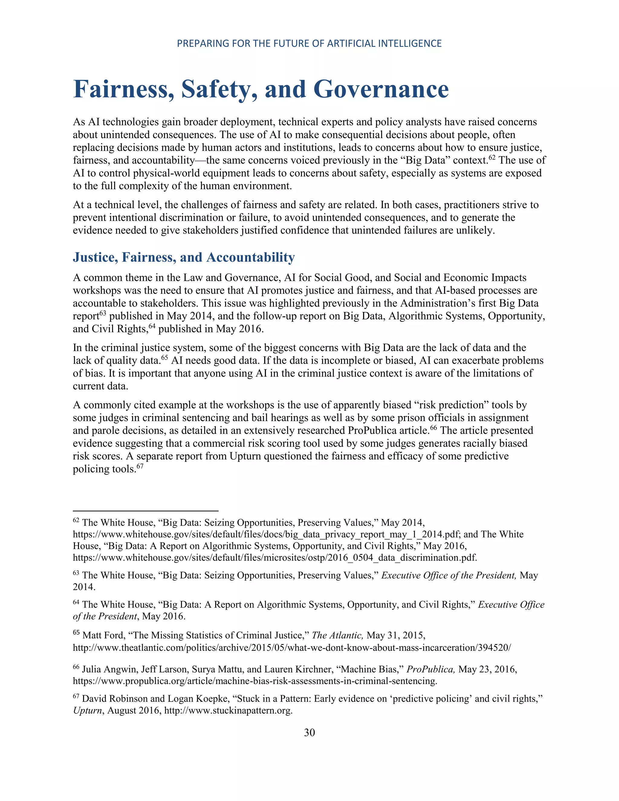 PREPARING FOR THE FUTURE OF ARTIFICIAL INTELLIGENCE
30
Fairness, Safety, and Governance
As AI technologies gain broader deployment, technical experts and policy analysts have raised concerns
about unintended consequences. The use of AI to make consequential decisions about people, often
replacing decisions made by human actors and institutions, leads to concerns about how to ensure justice,
fairness, and accountability—the same concerns voiced previously in the “Big Data” context.62
The use of
AI to control physical-world equipment leads to concerns about safety, especially as systems are exposed
to the full complexity of the human environment.
At a technical level, the challenges of fairness and safety are related. In both cases, practitioners strive to
prevent intentional discrimination or failure, to avoid unintended consequences, and to generate the
evidence needed to give stakeholders justified confidence that unintended failures are unlikely.
Justice, Fairness, and Accountability
A common theme in the Law and Governance, AI for Social Good, and Social and Economic Impacts
workshops was the need to ensure that AI promotes justice and fairness, and that AI-based processes are
accountable to stakeholders. This issue was highlighted previously in the Administration’s first Big Data
report63
published in May 2014, and the follow-up report on Big Data, Algorithmic Systems, Opportunity,
and Civil Rights,64
published in May 2016.
In the criminal justice system, some of the biggest concerns with Big Data are the lack of data and the
lack of quality data.65
AI needs good data. If the data is incomplete or biased, AI can exacerbate problems
of bias. It is important that anyone using AI in the criminal justice context is aware of the limitations of
current data.
A commonly cited example at the workshops is the use of apparently biased “risk prediction” tools by
some judges in criminal sentencing and bail hearings as well as by some prison officials in assignment
and parole decisions, as detailed in an extensively researched ProPublica article.66
The article presented
evidence suggesting that a commercial risk scoring tool used by some judges generates racially biased
risk scores. A separate report from Upturn questioned the fairness and efficacy of some predictive
policing tools.67
62
The White House, “Big Data: Seizing Opportunities, Preserving Values,” May 2014,
https://www.whitehouse.gov/sites/default/files/docs/big_data_privacy_report_may_1_2014.pdf; and The White
House, “Big Data: A Report on Algorithmic Systems, Opportunity, and Civil Rights,” May 2016,
https://www.whitehouse.gov/sites/default/files/microsites/ostp/2016_0504_data_discrimination.pdf.
63
The White House, “Big Data: Seizing Opportunities, Preserving Values,” Executive Office of the President, May
2014.
64
The White House, “Big Data: A Report on Algorithmic Systems, Opportunity, and Civil Rights,” Executive Office
of the President, May 2016.
65
Matt Ford, “The Missing Statistics of Criminal Justice,” The Atlantic, May 31, 2015,
http://www.theatlantic.com/politics/archive/2015/05/what-we-dont-know-about-mass-incarceration/394520/
66
Julia Angwin, Jeff Larson, Surya Mattu, and Lauren Kirchner, “Machine Bias,” ProPublica, May 23, 2016,
https://www.propublica.org/article/machine-bias-risk-assessments-in-criminal-sentencing.
67
David Robinson and Logan Koepke, “Stuck in a Pattern: Early evidence on ‘predictive policing’ and civil rights,”
Upturn, August 2016, http://www.stuckinapattern.org.
 