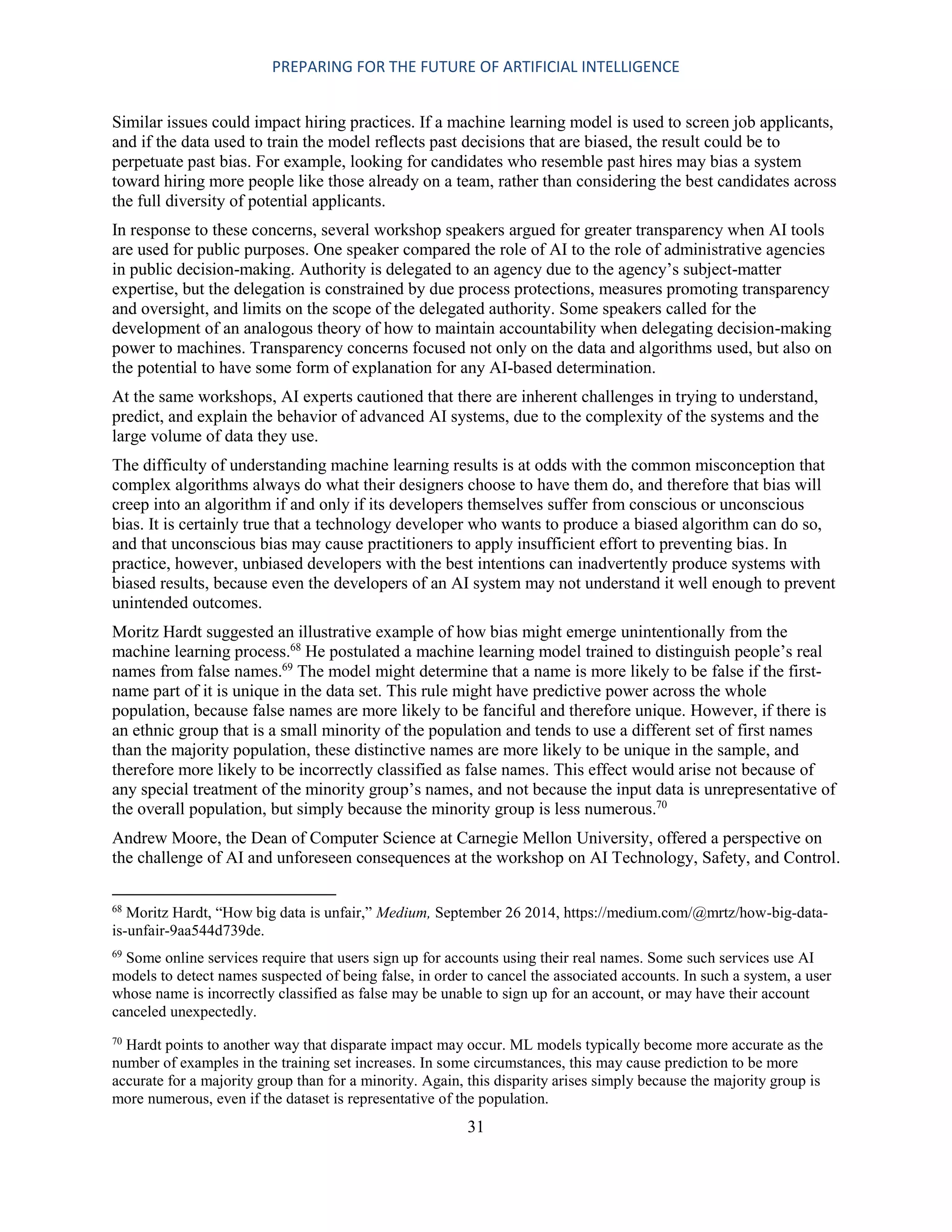 PREPARING FOR THE FUTURE OF ARTIFICIAL INTELLIGENCE
31
Similar issues could impact hiring practices. If a machine learning model is used to screen job applicants,
and if the data used to train the model reflects past decisions that are biased, the result could be to
perpetuate past bias. For example, looking for candidates who resemble past hires may bias a system
toward hiring more people like those already on a team, rather than considering the best candidates across
the full diversity of potential applicants.
In response to these concerns, several workshop speakers argued for greater transparency when AI tools
are used for public purposes. One speaker compared the role of AI to the role of administrative agencies
in public decision-making. Authority is delegated to an agency due to the agency’s subject-matter
expertise, but the delegation is constrained by due process protections, measures promoting transparency
and oversight, and limits on the scope of the delegated authority. Some speakers called for the
development of an analogous theory of how to maintain accountability when delegating decision-making
power to machines. Transparency concerns focused not only on the data and algorithms used, but also on
the potential to have some form of explanation for any AI-based determination.
At the same workshops, AI experts cautioned that there are inherent challenges in trying to understand,
predict, and explain the behavior of advanced AI systems, due to the complexity of the systems and the
large volume of data they use.
The difficulty of understanding machine learning results is at odds with the common misconception that
complex algorithms always do what their designers choose to have them do, and therefore that bias will
creep into an algorithm if and only if its developers themselves suffer from conscious or unconscious
bias. It is certainly true that a technology developer who wants to produce a biased algorithm can do so,
and that unconscious bias may cause practitioners to apply insufficient effort to preventing bias. In
practice, however, unbiased developers with the best intentions can inadvertently produce systems with
biased results, because even the developers of an AI system may not understand it well enough to prevent
unintended outcomes.
Moritz Hardt suggested an illustrative example of how bias might emerge unintentionally from the
machine learning process.68
He postulated a machine learning model trained to distinguish people’s real
names from false names.69
The model might determine that a name is more likely to be false if the first-
name part of it is unique in the data set. This rule might have predictive power across the whole
population, because false names are more likely to be fanciful and therefore unique. However, if there is
an ethnic group that is a small minority of the population and tends to use a different set of first names
than the majority population, these distinctive names are more likely to be unique in the sample, and
therefore more likely to be incorrectly classified as false names. This effect would arise not because of
any special treatment of the minority group’s names, and not because the input data is unrepresentative of
the overall population, but simply because the minority group is less numerous.70
Andrew Moore, the Dean of Computer Science at Carnegie Mellon University, offered a perspective on
the challenge of AI and unforeseen consequences at the workshop on AI Technology, Safety, and Control.
68
Moritz Hardt, “How big data is unfair,” Medium, September 26 2014, https://medium.com/@mrtz/how-big-data-
is-unfair-9aa544d739de.
69
Some online services require that users sign up for accounts using their real names. Some such services use AI
models to detect names suspected of being false, in order to cancel the associated accounts. In such a system, a user
whose name is incorrectly classified as false may be unable to sign up for an account, or may have their account
canceled unexpectedly.
70
Hardt points to another way that disparate impact may occur. ML models typically become more accurate as the
number of examples in the training set increases. In some circumstances, this may cause prediction to be more
accurate for a majority group than for a minority. Again, this disparity arises simply because the majority group is
more numerous, even if the dataset is representative of the population.
 