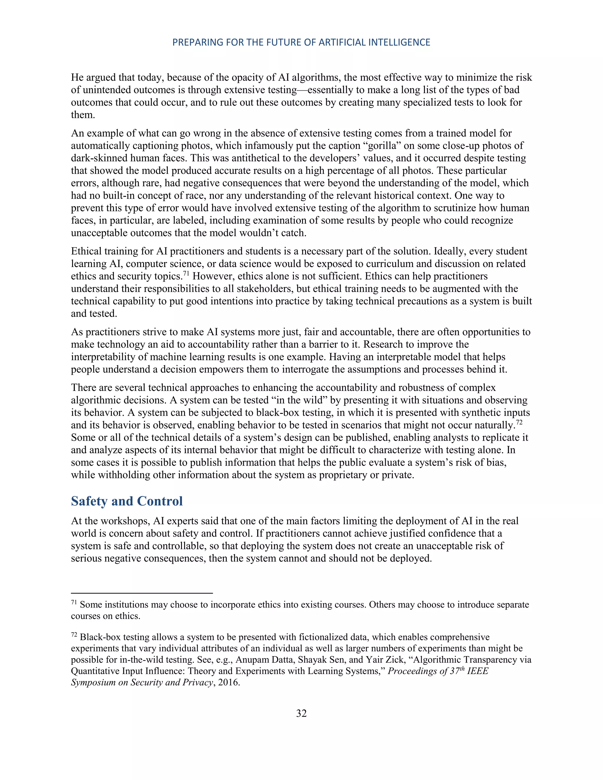 PREPARING FOR THE FUTURE OF ARTIFICIAL INTELLIGENCE
32
He argued that today, because of the opacity of AI algorithms, the most effective way to minimize the risk
of unintended outcomes is through extensive testing—essentially to make a long list of the types of bad
outcomes that could occur, and to rule out these outcomes by creating many specialized tests to look for
them.
An example of what can go wrong in the absence of extensive testing comes from a trained model for
automatically captioning photos, which infamously put the caption “gorilla” on some close-up photos of
dark-skinned human faces. This was antithetical to the developers’ values, and it occurred despite testing
that showed the model produced accurate results on a high percentage of all photos. These particular
errors, although rare, had negative consequences that were beyond the understanding of the model, which
had no built-in concept of race, nor any understanding of the relevant historical context. One way to
prevent this type of error would have involved extensive testing of the algorithm to scrutinize how human
faces, in particular, are labeled, including examination of some results by people who could recognize
unacceptable outcomes that the model wouldn’t catch.
Ethical training for AI practitioners and students is a necessary part of the solution. Ideally, every student
learning AI, computer science, or data science would be exposed to curriculum and discussion on related
ethics and security topics.71
However, ethics alone is not sufficient. Ethics can help practitioners
understand their responsibilities to all stakeholders, but ethical training needs to be augmented with the
technical capability to put good intentions into practice by taking technical precautions as a system is built
and tested.
As practitioners strive to make AI systems more just, fair and accountable, there are often opportunities to
make technology an aid to accountability rather than a barrier to it. Research to improve the
interpretability of machine learning results is one example. Having an interpretable model that helps
people understand a decision empowers them to interrogate the assumptions and processes behind it.
There are several technical approaches to enhancing the accountability and robustness of complex
algorithmic decisions. A system can be tested “in the wild” by presenting it with situations and observing
its behavior. A system can be subjected to black-box testing, in which it is presented with synthetic inputs
and its behavior is observed, enabling behavior to be tested in scenarios that might not occur naturally.72
Some or all of the technical details of a system’s design can be published, enabling analysts to replicate it
and analyze aspects of its internal behavior that might be difficult to characterize with testing alone. In
some cases it is possible to publish information that helps the public evaluate a system’s risk of bias,
while withholding other information about the system as proprietary or private.
Safety and Control
At the workshops, AI experts said that one of the main factors limiting the deployment of AI in the real
world is concern about safety and control. If practitioners cannot achieve justified confidence that a
system is safe and controllable, so that deploying the system does not create an unacceptable risk of
serious negative consequences, then the system cannot and should not be deployed.
71
Some institutions may choose to incorporate ethics into existing courses. Others may choose to introduce separate
courses on ethics.
72
Black-box testing allows a system to be presented with fictionalized data, which enables comprehensive
experiments that vary individual attributes of an individual as well as larger numbers of experiments than might be
possible for in-the-wild testing. See, e.g., Anupam Datta, Shayak Sen, and Yair Zick, “Algorithmic Transparency via
Quantitative Input Influence: Theory and Experiments with Learning Systems,” Proceedings of 37th
IEEE
Symposium on Security and Privacy, 2016.
 