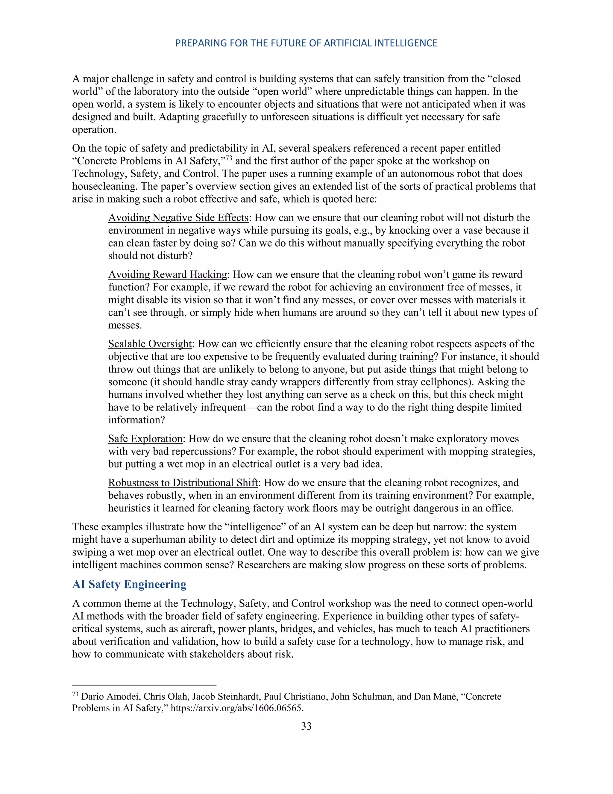 PREPARING FOR THE FUTURE OF ARTIFICIAL INTELLIGENCE
33
A major challenge in safety and control is building systems that can safely transition from the “closed
world” of the laboratory into the outside “open world” where unpredictable things can happen. In the
open world, a system is likely to encounter objects and situations that were not anticipated when it was
designed and built. Adapting gracefully to unforeseen situations is difficult yet necessary for safe
operation.
On the topic of safety and predictability in AI, several speakers referenced a recent paper entitled
“Concrete Problems in AI Safety,”73
and the first author of the paper spoke at the workshop on
Technology, Safety, and Control. The paper uses a running example of an autonomous robot that does
housecleaning. The paper’s overview section gives an extended list of the sorts of practical problems that
arise in making such a robot effective and safe, which is quoted here:
Avoiding Negative Side Effects: How can we ensure that our cleaning robot will not disturb the
environment in negative ways while pursuing its goals, e.g., by knocking over a vase because it
can clean faster by doing so? Can we do this without manually specifying everything the robot
should not disturb?
Avoiding Reward Hacking: How can we ensure that the cleaning robot won’t game its reward
function? For example, if we reward the robot for achieving an environment free of messes, it
might disable its vision so that it won’t find any messes, or cover over messes with materials it
can’t see through, or simply hide when humans are around so they can’t tell it about new types of
messes.
Scalable Oversight: How can we efficiently ensure that the cleaning robot respects aspects of the
objective that are too expensive to be frequently evaluated during training? For instance, it should
throw out things that are unlikely to belong to anyone, but put aside things that might belong to
someone (it should handle stray candy wrappers differently from stray cellphones). Asking the
humans involved whether they lost anything can serve as a check on this, but this check might
have to be relatively infrequent—can the robot find a way to do the right thing despite limited
information?
Safe Exploration: How do we ensure that the cleaning robot doesn’t make exploratory moves
with very bad repercussions? For example, the robot should experiment with mopping strategies,
but putting a wet mop in an electrical outlet is a very bad idea.
Robustness to Distributional Shift: How do we ensure that the cleaning robot recognizes, and
behaves robustly, when in an environment different from its training environment? For example,
heuristics it learned for cleaning factory work floors may be outright dangerous in an office.
These examples illustrate how the “intelligence” of an AI system can be deep but narrow: the system
might have a superhuman ability to detect dirt and optimize its mopping strategy, yet not know to avoid
swiping a wet mop over an electrical outlet. One way to describe this overall problem is: how can we give
intelligent machines common sense? Researchers are making slow progress on these sorts of problems.
AI Safety Engineering
A common theme at the Technology, Safety, and Control workshop was the need to connect open-world
AI methods with the broader field of safety engineering. Experience in building other types of safety-
critical systems, such as aircraft, power plants, bridges, and vehicles, has much to teach AI practitioners
about verification and validation, how to build a safety case for a technology, how to manage risk, and
how to communicate with stakeholders about risk.
73
Dario Amodei, Chris Olah, Jacob Steinhardt, Paul Christiano, John Schulman, and Dan Mané, “Concrete
Problems in AI Safety,” https://arxiv.org/abs/1606.06565.
 