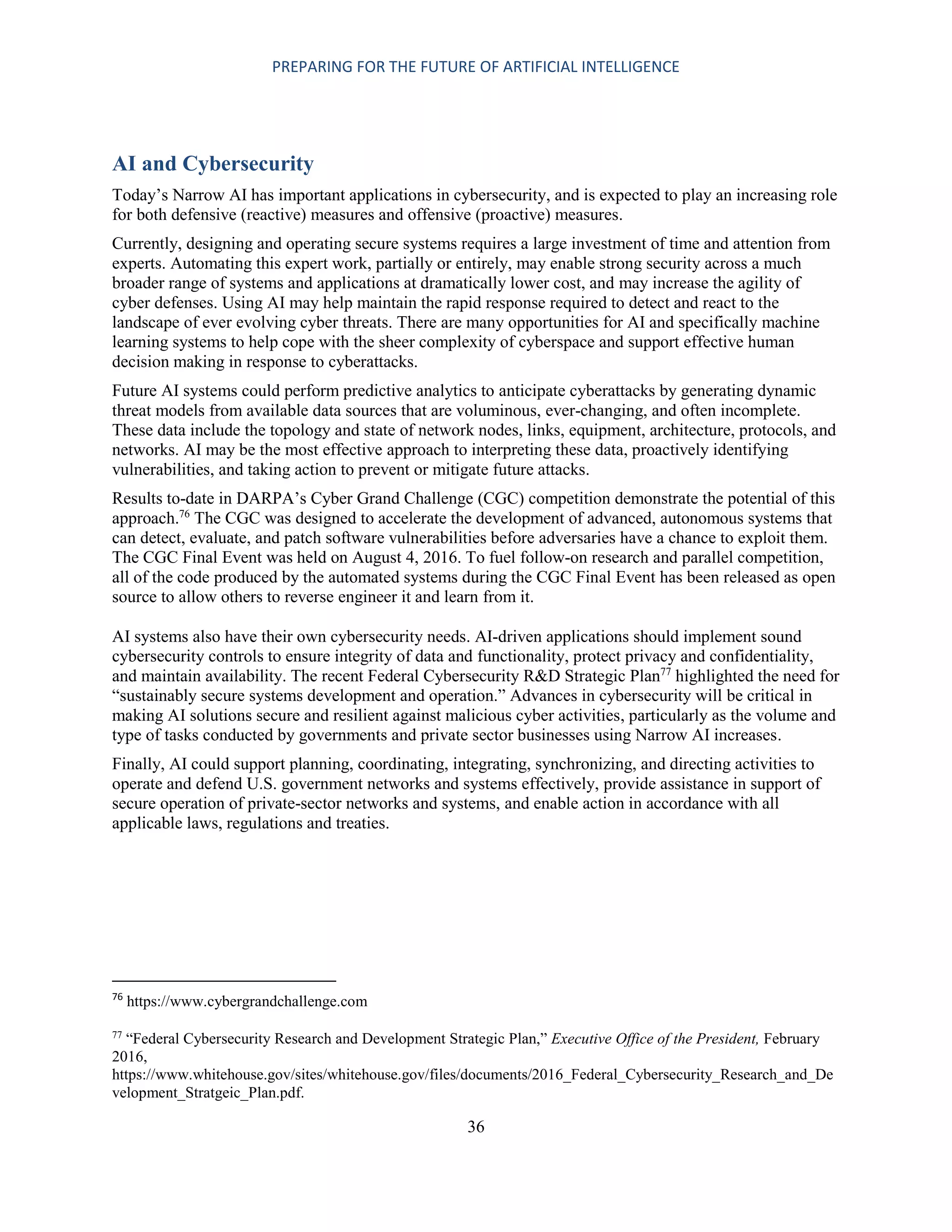 PREPARING FOR THE FUTURE OF ARTIFICIAL INTELLIGENCE
36
AI and Cybersecurity
Today’s Narrow AI has important applications in cybersecurity, and is expected to play an increasing role
for both defensive (reactive) measures and offensive (proactive) measures.
Currently, designing and operating secure systems requires a large investment of time and attention from
experts. Automating this expert work, partially or entirely, may enable strong security across a much
broader range of systems and applications at dramatically lower cost, and may increase the agility of
cyber defenses. Using AI may help maintain the rapid response required to detect and react to the
landscape of ever evolving cyber threats. There are many opportunities for AI and specifically machine
learning systems to help cope with the sheer complexity of cyberspace and support effective human
decision making in response to cyberattacks.
Future AI systems could perform predictive analytics to anticipate cyberattacks by generating dynamic
threat models from available data sources that are voluminous, ever-changing, and often incomplete.
These data include the topology and state of network nodes, links, equipment, architecture, protocols, and
networks. AI may be the most effective approach to interpreting these data, proactively identifying
vulnerabilities, and taking action to prevent or mitigate future attacks.
Results to-date in DARPA’s Cyber Grand Challenge (CGC) competition demonstrate the potential of this
approach.76
The CGC was designed to accelerate the development of advanced, autonomous systems that
can detect, evaluate, and patch software vulnerabilities before adversaries have a chance to exploit them.
The CGC Final Event was held on August 4, 2016. To fuel follow-on research and parallel competition,
all of the code produced by the automated systems during the CGC Final Event has been released as open
source to allow others to reverse engineer it and learn from it.
AI systems also have their own cybersecurity needs. AI-driven applications should implement sound
cybersecurity controls to ensure integrity of data and functionality, protect privacy and confidentiality,
and maintain availability. The recent Federal Cybersecurity R&D Strategic Plan77
highlighted the need for
“sustainably secure systems development and operation.” Advances in cybersecurity will be critical in
making AI solutions secure and resilient against malicious cyber activities, particularly as the volume and
type of tasks conducted by governments and private sector businesses using Narrow AI increases.
Finally, AI could support planning, coordinating, integrating, synchronizing, and directing activities to
operate and defend U.S. government networks and systems effectively, provide assistance in support of
secure operation of private-sector networks and systems, and enable action in accordance with all
applicable laws, regulations and treaties.
76
https://www.cybergrandchallenge.com
77
“Federal Cybersecurity Research and Development Strategic Plan,” Executive Office of the President, February
2016,
https://www.whitehouse.gov/sites/whitehouse.gov/files/documents/2016_Federal_Cybersecurity_Research_and_De
velopment_Stratgeic_Plan.pdf.
 