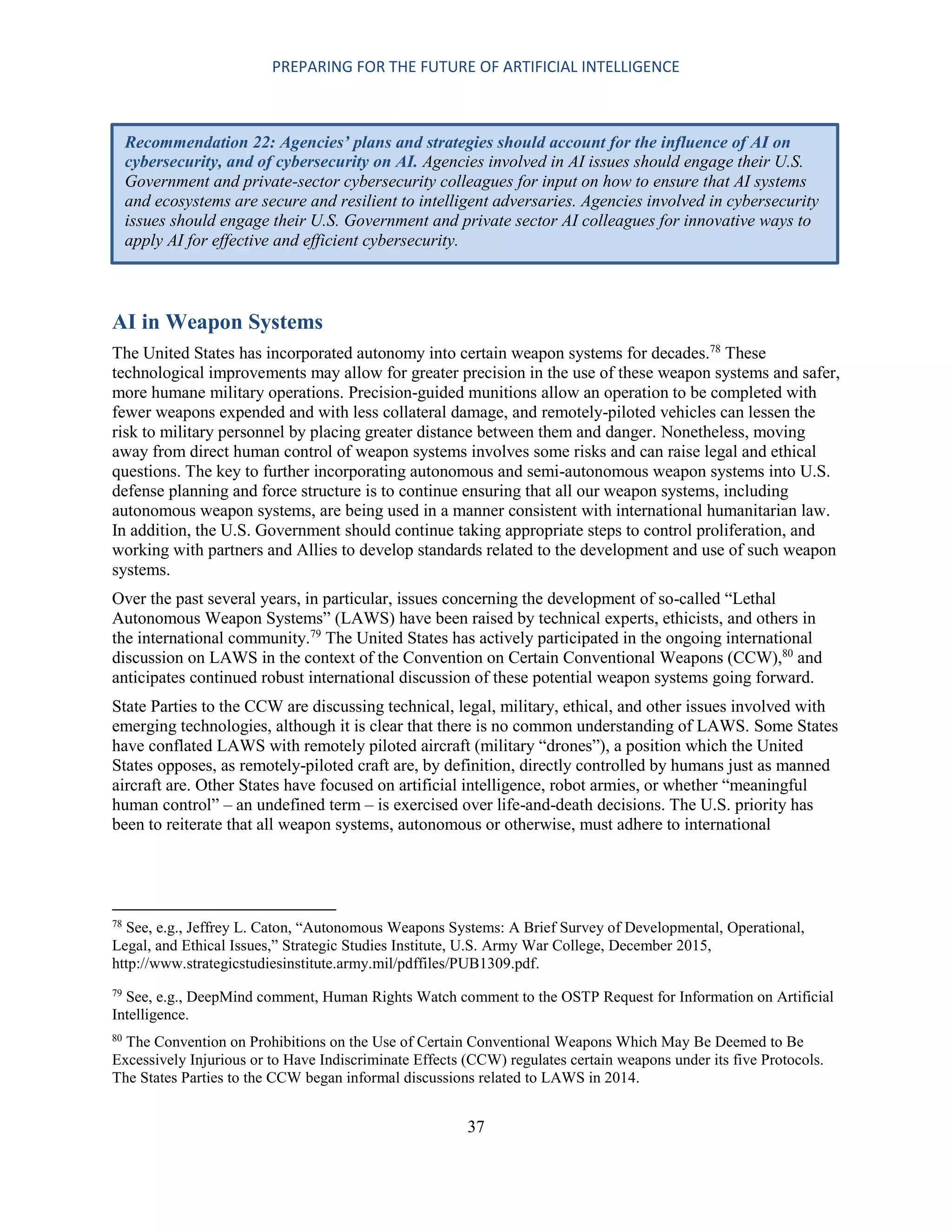 PREPARING FOR THE FUTURE OF ARTIFICIAL INTELLIGENCE
37
AI in Weapon Systems
The United States has incorporated autonomy into certain weapon systems for decades.78
These
technological improvements may allow for greater precision in the use of these weapon systems and safer,
more humane military operations. Precision-guided munitions allow an operation to be completed with
fewer weapons expended and with less collateral damage, and remotely-piloted vehicles can lessen the
risk to military personnel by placing greater distance between them and danger. Nonetheless, moving
away from direct human control of weapon systems involves some risks and can raise legal and ethical
questions. The key to further incorporating autonomous and semi-autonomous weapon systems into U.S.
defense planning and force structure is to continue ensuring that all our weapon systems, including
autonomous weapon systems, are being used in a manner consistent with international humanitarian law.
In addition, the U.S. Government should continue taking appropriate steps to control proliferation, and
working with partners and Allies to develop standards related to the development and use of such weapon
systems.
Over the past several years, in particular, issues concerning the development of so-called “Lethal
Autonomous Weapon Systems” (LAWS) have been raised by technical experts, ethicists, and others in
the international community.79
The United States has actively participated in the ongoing international
discussion on LAWS in the context of the Convention on Certain Conventional Weapons (CCW),80
and
anticipates continued robust international discussion of these potential weapon systems going forward.
State Parties to the CCW are discussing technical, legal, military, ethical, and other issues involved with
emerging technologies, although it is clear that there is no common understanding of LAWS. Some States
have conflated LAWS with remotely piloted aircraft (military “drones”), a position which the United
States opposes, as remotely-piloted craft are, by definition, directly controlled by humans just as manned
aircraft are. Other States have focused on artificial intelligence, robot armies, or whether “meaningful
human control” – an undefined term – is exercised over life-and-death decisions. The U.S. priority has
been to reiterate that all weapon systems, autonomous or otherwise, must adhere to international
78
See, e.g., Jeffrey L. Caton, “Autonomous Weapons Systems: A Brief Survey of Developmental, Operational,
Legal, and Ethical Issues,” Strategic Studies Institute, U.S. Army War College, December 2015,
http://www.strategicstudiesinstitute.army.mil/pdffiles/PUB1309.pdf.
79
See, e.g., DeepMind comment, Human Rights Watch comment to the OSTP Request for Information on Artificial
Intelligence.
80
The Convention on Prohibitions on the Use of Certain Conventional Weapons Which May Be Deemed to Be
Excessively Injurious or to Have Indiscriminate Effects (CCW) regulates certain weapons under its five Protocols.
The States Parties to the CCW began informal discussions related to LAWS in 2014.
Recommendation 22: Agencies’ plans and strategies should account for the influence of AI on
cybersecurity, and of cybersecurity on AI. Agencies involved in AI issues should engage their U.S.
Government and private-sector cybersecurity colleagues for input on how to ensure that AI systems
and ecosystems are secure and resilient to intelligent adversaries. Agencies involved in cybersecurity
issues should engage their U.S. Government and private sector AI colleagues for innovative ways to
apply AI for effective and efficient cybersecurity.
 