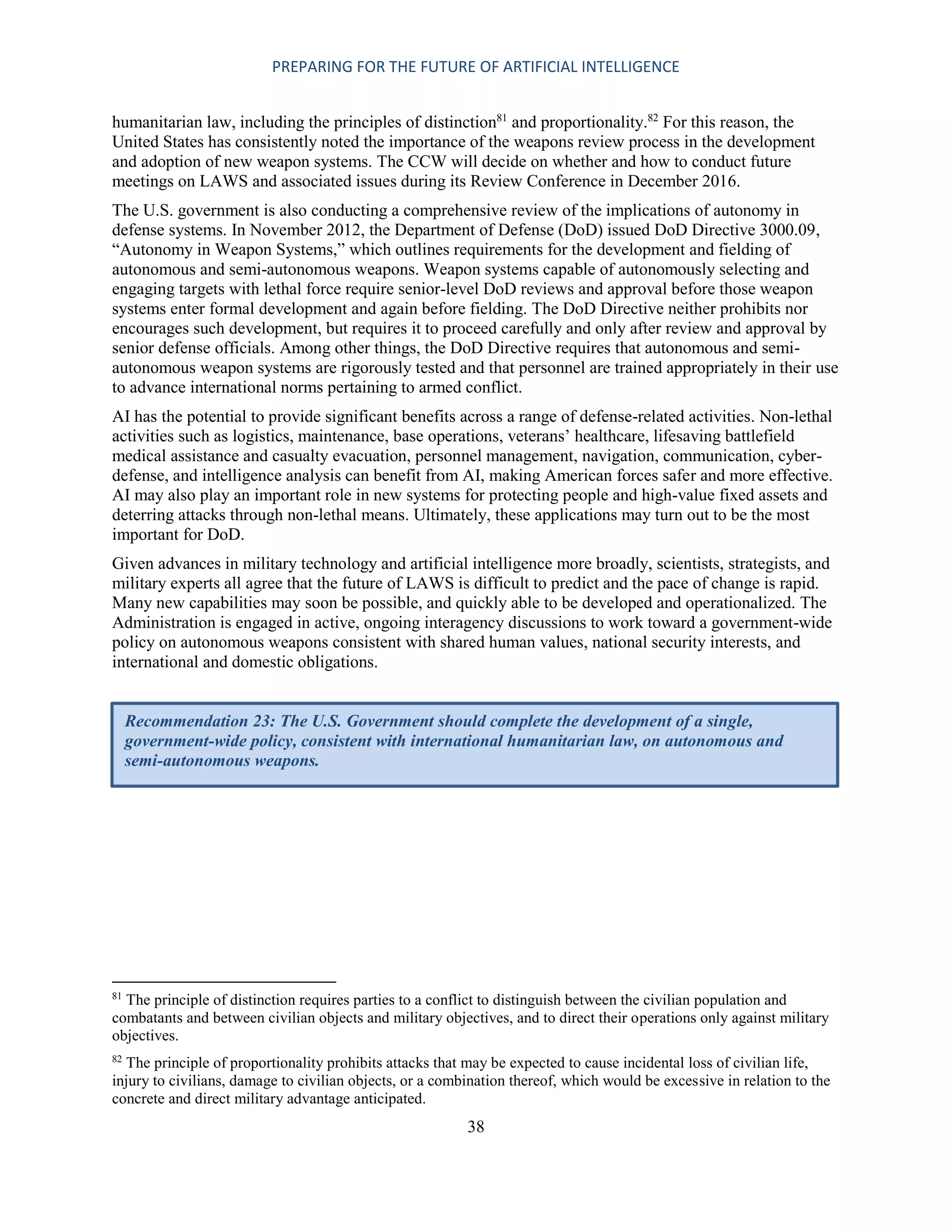 PREPARING FOR THE FUTURE OF ARTIFICIAL INTELLIGENCE
38
humanitarian law, including the principles of distinction81
and proportionality.82
For this reason, the
United States has consistently noted the importance of the weapons review process in the development
and adoption of new weapon systems. The CCW will decide on whether and how to conduct future
meetings on LAWS and associated issues during its Review Conference in December 2016.
The U.S. government is also conducting a comprehensive review of the implications of autonomy in
defense systems. In November 2012, the Department of Defense (DoD) issued DoD Directive 3000.09,
“Autonomy in Weapon Systems,” which outlines requirements for the development and fielding of
autonomous and semi-autonomous weapons. Weapon systems capable of autonomously selecting and
engaging targets with lethal force require senior-level DoD reviews and approval before those weapon
systems enter formal development and again before fielding. The DoD Directive neither prohibits nor
encourages such development, but requires it to proceed carefully and only after review and approval by
senior defense officials. Among other things, the DoD Directive requires that autonomous and semi-
autonomous weapon systems are rigorously tested and that personnel are trained appropriately in their use
to advance international norms pertaining to armed conflict.
AI has the potential to provide significant benefits across a range of defense-related activities. Non-lethal
activities such as logistics, maintenance, base operations, veterans’ healthcare, lifesaving battlefield
medical assistance and casualty evacuation, personnel management, navigation, communication, cyber-
defense, and intelligence analysis can benefit from AI, making American forces safer and more effective.
AI may also play an important role in new systems for protecting people and high-value fixed assets and
deterring attacks through non-lethal means. Ultimately, these applications may turn out to be the most
important for DoD.
Given advances in military technology and artificial intelligence more broadly, scientists, strategists, and
military experts all agree that the future of LAWS is difficult to predict and the pace of change is rapid.
Many new capabilities may soon be possible, and quickly able to be developed and operationalized. The
Administration is engaged in active, ongoing interagency discussions to work toward a government-wide
policy on autonomous weapons consistent with shared human values, national security interests, and
international and domestic obligations.
81
The principle of distinction requires parties to a conflict to distinguish between the civilian population and
combatants and between civilian objects and military objectives, and to direct their operations only against military
objectives.
82
The principle of proportionality prohibits attacks that may be expected to cause incidental loss of civilian life,
injury to civilians, damage to civilian objects, or a combination thereof, which would be excessive in relation to the
concrete and direct military advantage anticipated.
Recommendation 23: The U.S. Government should complete the development of a single,
government-wide policy, consistent with international humanitarian law, on autonomous and
semi-autonomous weapons.
 