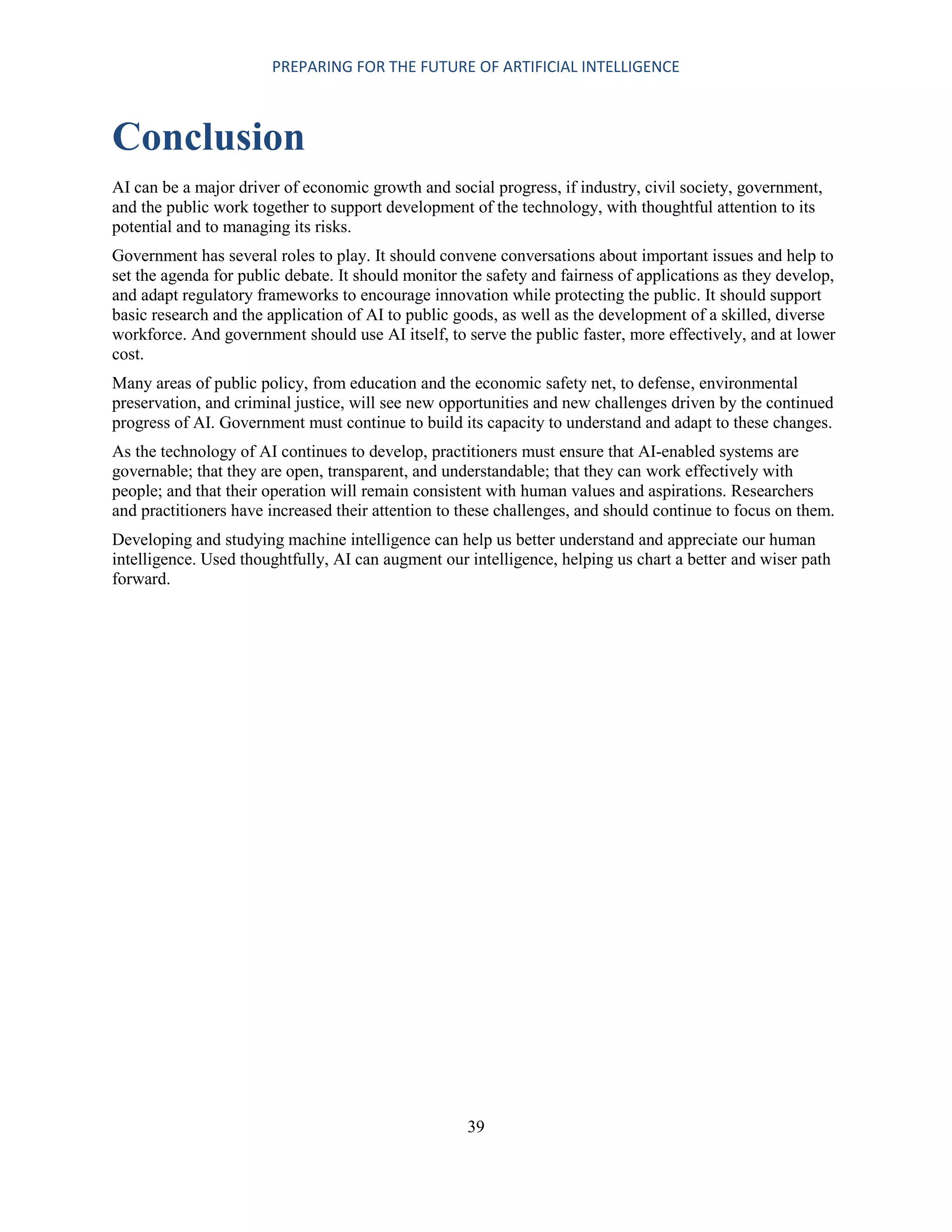 PREPARING FOR THE FUTURE OF ARTIFICIAL INTELLIGENCE
39
Conclusion
AI can be a major driver of economic growth and social progress, if industry, civil society, government,
and the public work together to support development of the technology, with thoughtful attention to its
potential and to managing its risks.
Government has several roles to play. It should convene conversations about important issues and help to
set the agenda for public debate. It should monitor the safety and fairness of applications as they develop,
and adapt regulatory frameworks to encourage innovation while protecting the public. It should support
basic research and the application of AI to public goods, as well as the development of a skilled, diverse
workforce. And government should use AI itself, to serve the public faster, more effectively, and at lower
cost.
Many areas of public policy, from education and the economic safety net, to defense, environmental
preservation, and criminal justice, will see new opportunities and new challenges driven by the continued
progress of AI. Government must continue to build its capacity to understand and adapt to these changes.
As the technology of AI continues to develop, practitioners must ensure that AI-enabled systems are
governable; that they are open, transparent, and understandable; that they can work effectively with
people; and that their operation will remain consistent with human values and aspirations. Researchers
and practitioners have increased their attention to these challenges, and should continue to focus on them.
Developing and studying machine intelligence can help us better understand and appreciate our human
intelligence. Used thoughtfully, AI can augment our intelligence, helping us chart a better and wiser path
forward.
 