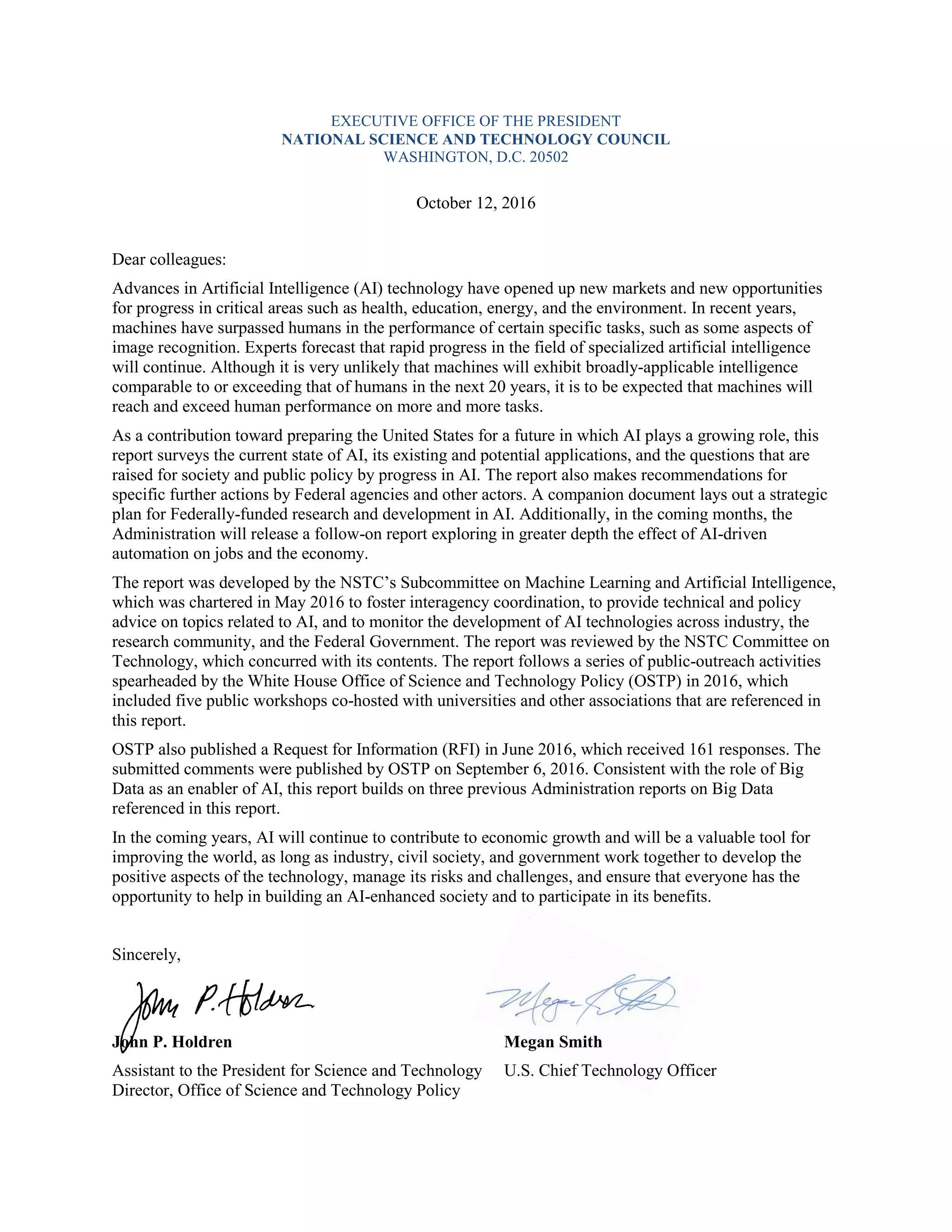 EXECUTIVE OFFICE OF THE PRESIDENT
NATIONAL SCIENCE AND TECHNOLOGY COUNCIL
WASHINGTON, D.C. 20502
October 12, 2016
Dear colleagues:
Advances in Artificial Intelligence (AI) technology have opened up new markets and new opportunities
for progress in critical areas such as health, education, energy, and the environment. In recent years,
machines have surpassed humans in the performance of certain specific tasks, such as some aspects of
image recognition. Experts forecast that rapid progress in the field of specialized artificial intelligence
will continue. Although it is very unlikely that machines will exhibit broadly-applicable intelligence
comparable to or exceeding that of humans in the next 20 years, it is to be expected that machines will
reach and exceed human performance on more and more tasks.
As a contribution toward preparing the United States for a future in which AI plays a growing role, this
report surveys the current state of AI, its existing and potential applications, and the questions that are
raised for society and public policy by progress in AI. The report also makes recommendations for
specific further actions by Federal agencies and other actors. A companion document lays out a strategic
plan for Federally-funded research and development in AI. Additionally, in the coming months, the
Administration will release a follow-on report exploring in greater depth the effect of AI-driven
automation on jobs and the economy.
The report was developed by the NSTC’s Subcommittee on Machine Learning and Artificial Intelligence,
which was chartered in May 2016 to foster interagency coordination, to provide technical and policy
advice on topics related to AI, and to monitor the development of AI technologies across industry, the
research community, and the Federal Government. The report was reviewed by the NSTC Committee on
Technology, which concurred with its contents. The report follows a series of public-outreach activities
spearheaded by the White House Office of Science and Technology Policy (OSTP) in 2016, which
included five public workshops co-hosted with universities and other associations that are referenced in
this report.
OSTP also published a Request for Information (RFI) in June 2016, which received 161 responses. The
submitted comments were published by OSTP on September 6, 2016. Consistent with the role of Big
Data as an enabler of AI, this report builds on three previous Administration reports on Big Data
referenced in this report.
In the coming years, AI will continue to contribute to economic growth and will be a valuable tool for
improving the world, as long as industry, civil society, and government work together to develop the
positive aspects of the technology, manage its risks and challenges, and ensure that everyone has the
opportunity to help in building an AI-enhanced society and to participate in its benefits.
Sincerely,
John P. Holdren Megan Smith
Assistant to the President for Science and Technology U.S. Chief Technology Officer
Director, Office of Science and Technology Policy
 