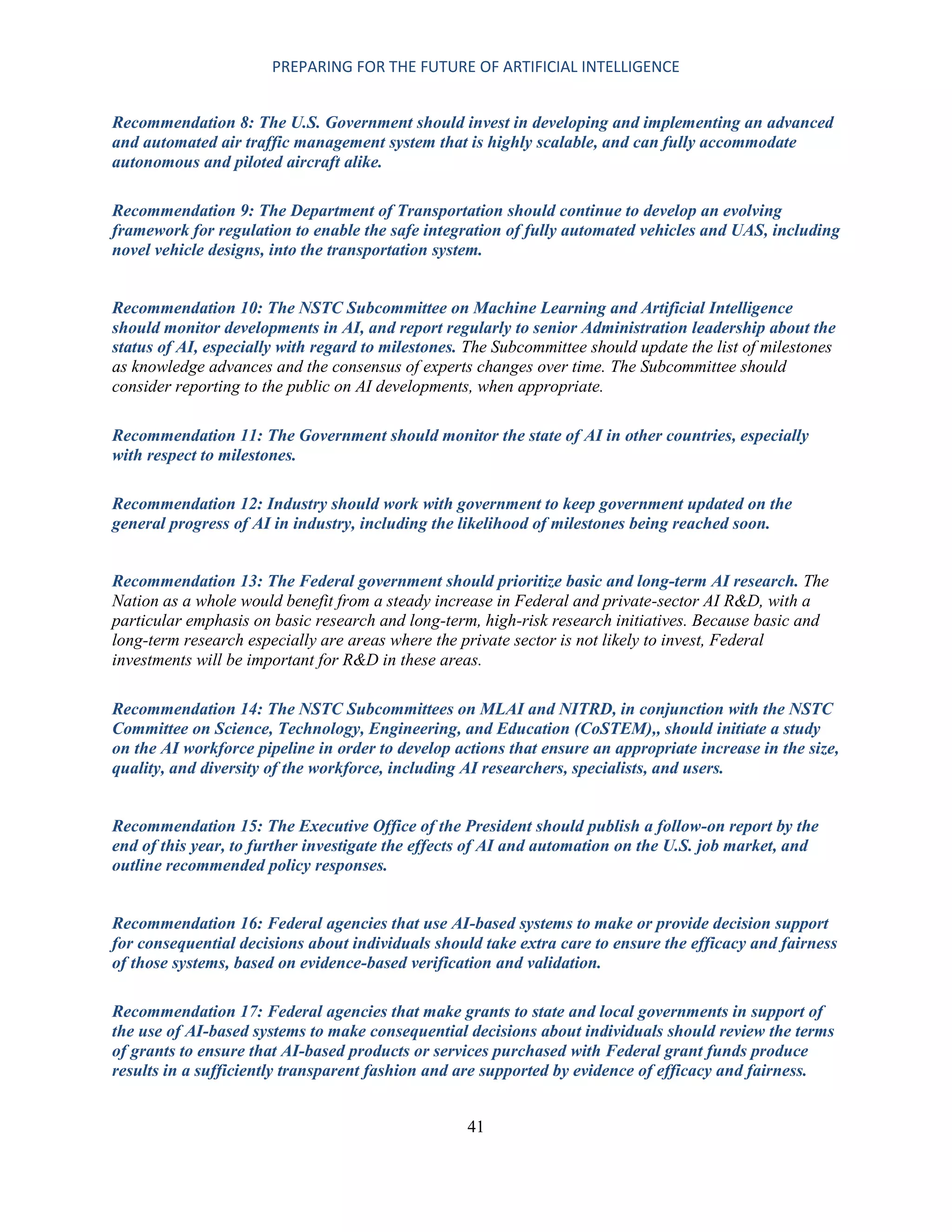 PREPARING FOR THE FUTURE OF ARTIFICIAL INTELLIGENCE
41
Recommendation 8: The U.S. Government should invest in developing and implementing an advanced
and automated air traffic management system that is highly scalable, and can fully accommodate
autonomous and piloted aircraft alike.
Recommendation 9: The Department of Transportation should continue to develop an evolving
framework for regulation to enable the safe integration of fully automated vehicles and UAS, including
novel vehicle designs, into the transportation system.
Recommendation 10: The NSTC Subcommittee on Machine Learning and Artificial Intelligence
should monitor developments in AI, and report regularly to senior Administration leadership about the
status of AI, especially with regard to milestones. The Subcommittee should update the list of milestones
as knowledge advances and the consensus of experts changes over time. The Subcommittee should
consider reporting to the public on AI developments, when appropriate.
Recommendation 11: The Government should monitor the state of AI in other countries, especially
with respect to milestones.
Recommendation 12: Industry should work with government to keep government updated on the
general progress of AI in industry, including the likelihood of milestones being reached soon.
Recommendation 13: The Federal government should prioritize basic and long-term AI research. The
Nation as a whole would benefit from a steady increase in Federal and private-sector AI R&D, with a
particular emphasis on basic research and long-term, high-risk research initiatives. Because basic and
long-term research especially are areas where the private sector is not likely to invest, Federal
investments will be important for R&D in these areas.
Recommendation 14: The NSTC Subcommittees on MLAI and NITRD, in conjunction with the NSTC
Committee on Science, Technology, Engineering, and Education (CoSTEM),, should initiate a study
on the AI workforce pipeline in order to develop actions that ensure an appropriate increase in the size,
quality, and diversity of the workforce, including AI researchers, specialists, and users.
Recommendation 15: The Executive Office of the President should publish a follow-on report by the
end of this year, to further investigate the effects of AI and automation on the U.S. job market, and
outline recommended policy responses.
Recommendation 16: Federal agencies that use AI-based systems to make or provide decision support
for consequential decisions about individuals should take extra care to ensure the efficacy and fairness
of those systems, based on evidence-based verification and validation.
Recommendation 17: Federal agencies that make grants to state and local governments in support of
the use of AI-based systems to make consequential decisions about individuals should review the terms
of grants to ensure that AI-based products or services purchased with Federal grant funds produce
results in a sufficiently transparent fashion and are supported by evidence of efficacy and fairness.
 