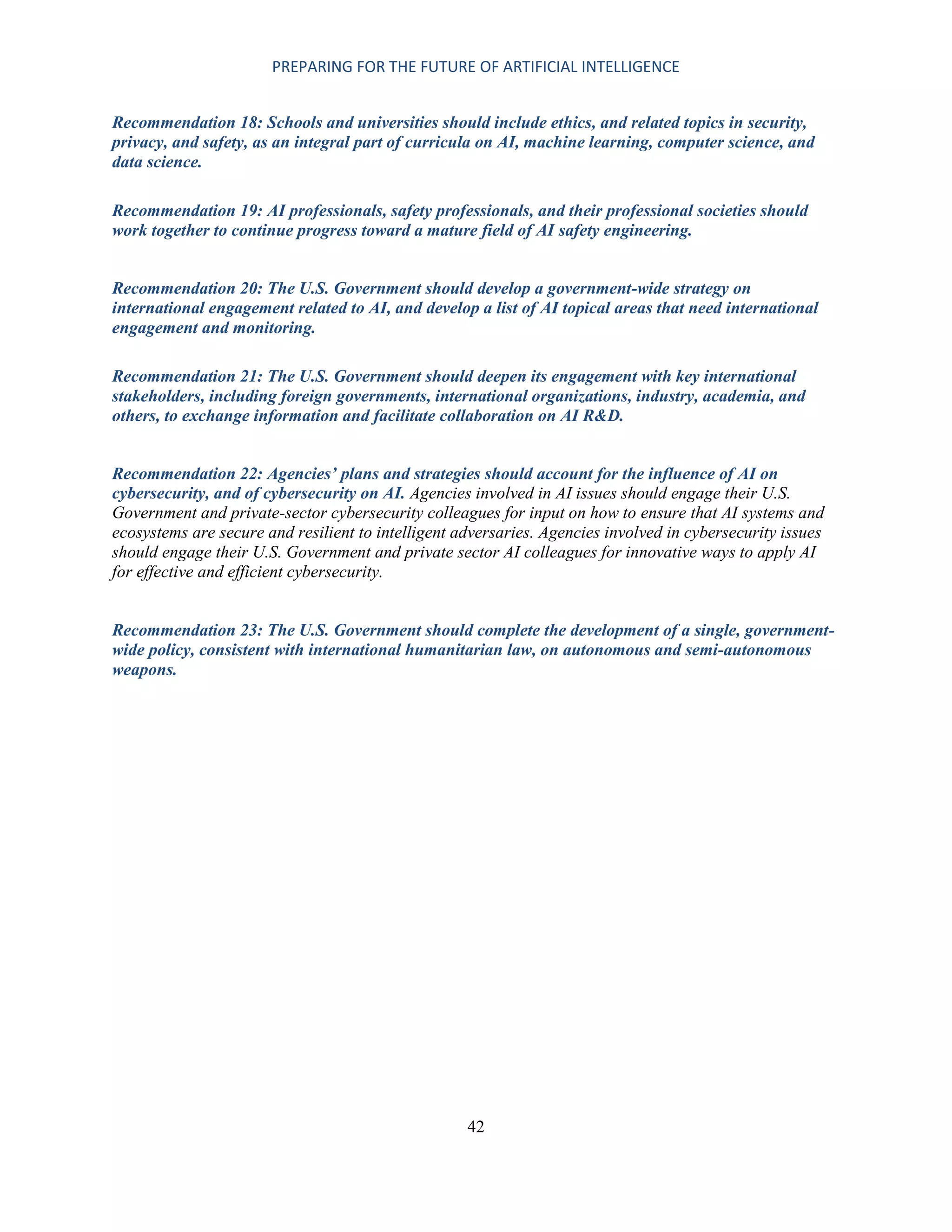 PREPARING FOR THE FUTURE OF ARTIFICIAL INTELLIGENCE
42
Recommendation 18: Schools and universities should include ethics, and related topics in security,
privacy, and safety, as an integral part of curricula on AI, machine learning, computer science, and
data science.
Recommendation 19: AI professionals, safety professionals, and their professional societies should
work together to continue progress toward a mature field of AI safety engineering.
Recommendation 20: The U.S. Government should develop a government-wide strategy on
international engagement related to AI, and develop a list of AI topical areas that need international
engagement and monitoring.
Recommendation 21: The U.S. Government should deepen its engagement with key international
stakeholders, including foreign governments, international organizations, industry, academia, and
others, to exchange information and facilitate collaboration on AI R&D.
Recommendation 22: Agencies’ plans and strategies should account for the influence of AI on
cybersecurity, and of cybersecurity on AI. Agencies involved in AI issues should engage their U.S.
Government and private-sector cybersecurity colleagues for input on how to ensure that AI systems and
ecosystems are secure and resilient to intelligent adversaries. Agencies involved in cybersecurity issues
should engage their U.S. Government and private sector AI colleagues for innovative ways to apply AI
for effective and efficient cybersecurity.
Recommendation 23: The U.S. Government should complete the development of a single, government-
wide policy, consistent with international humanitarian law, on autonomous and semi-autonomous
weapons.
 
