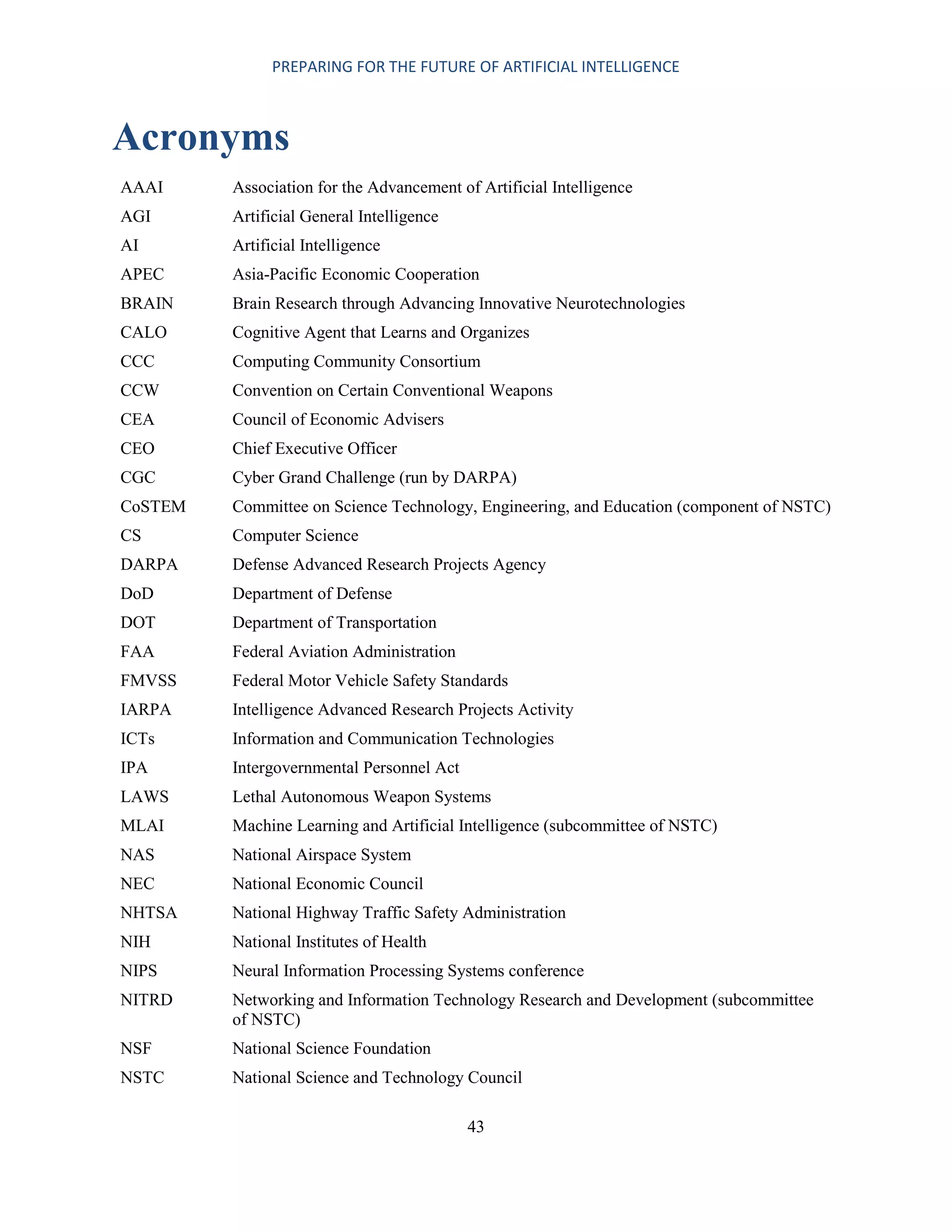 PREPARING FOR THE FUTURE OF ARTIFICIAL INTELLIGENCE
43
Acronyms
AAAI Association for the Advancement of Artificial Intelligence
AGI Artificial General Intelligence
AI Artificial Intelligence
APEC Asia-Pacific Economic Cooperation
BRAIN Brain Research through Advancing Innovative Neurotechnologies
CALO Cognitive Agent that Learns and Organizes
CCC Computing Community Consortium
CCW Convention on Certain Conventional Weapons
CEA Council of Economic Advisers
CEO Chief Executive Officer
CGC Cyber Grand Challenge (run by DARPA)
CoSTEM Committee on Science Technology, Engineering, and Education (component of NSTC)
CS Computer Science
DARPA Defense Advanced Research Projects Agency
DoD Department of Defense
DOT Department of Transportation
FAA Federal Aviation Administration
FMVSS Federal Motor Vehicle Safety Standards
IARPA Intelligence Advanced Research Projects Activity
ICTs Information and Communication Technologies
IPA Intergovernmental Personnel Act
LAWS Lethal Autonomous Weapon Systems
MLAI Machine Learning and Artificial Intelligence (subcommittee of NSTC)
NAS National Airspace System
NEC National Economic Council
NHTSA National Highway Traffic Safety Administration
NIH National Institutes of Health
NIPS Neural Information Processing Systems conference
NITRD Networking and Information Technology Research and Development (subcommittee
of NSTC)
NSF National Science Foundation
NSTC National Science and Technology Council
 