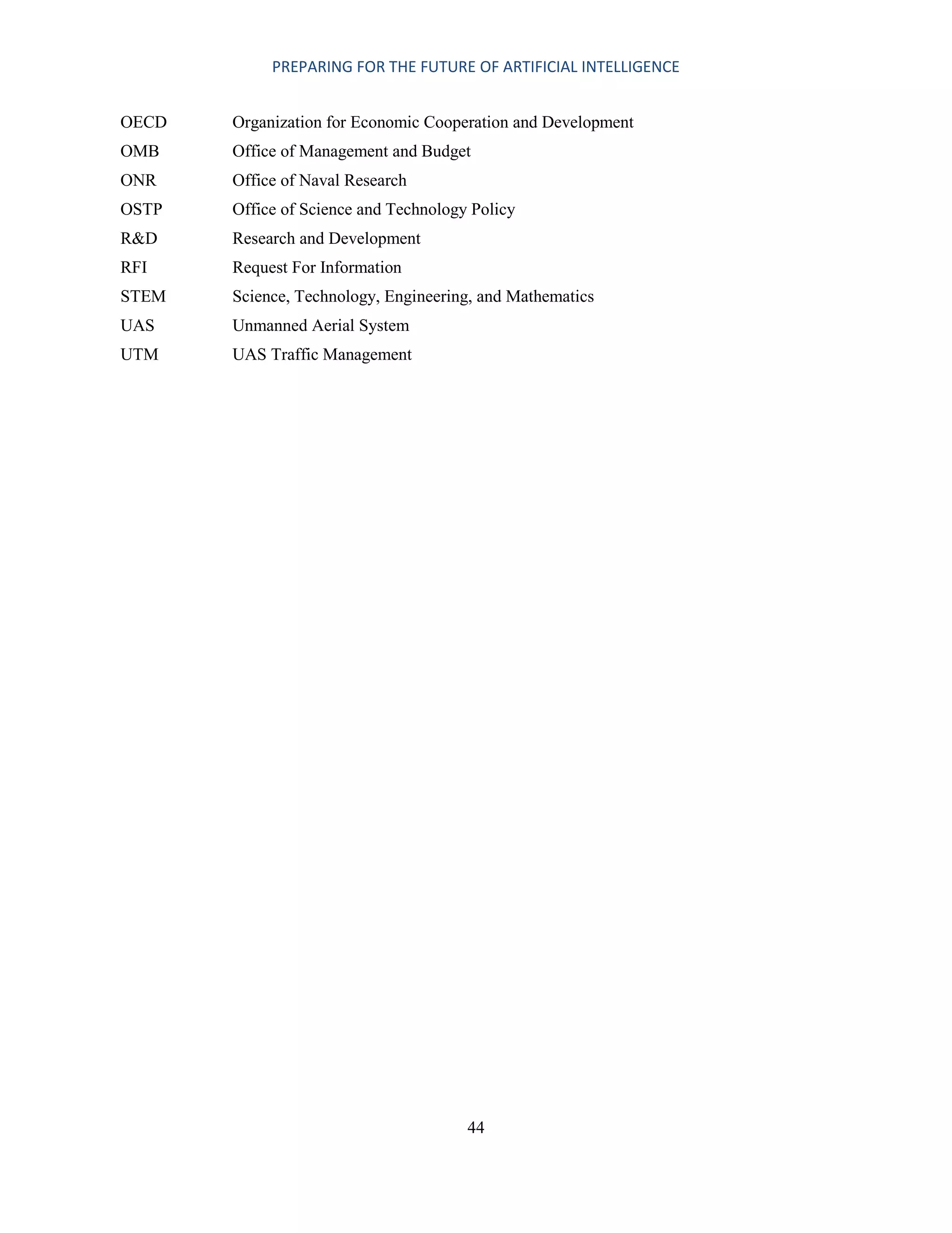 PREPARING FOR THE FUTURE OF ARTIFICIAL INTELLIGENCE
44
OECD Organization for Economic Cooperation and Development
OMB Office of Management and Budget
ONR Office of Naval Research
OSTP Office of Science and Technology Policy
R&D Research and Development
RFI Request For Information
STEM Science, Technology, Engineering, and Mathematics
UAS Unmanned Aerial System
UTM UAS Traffic Management
 