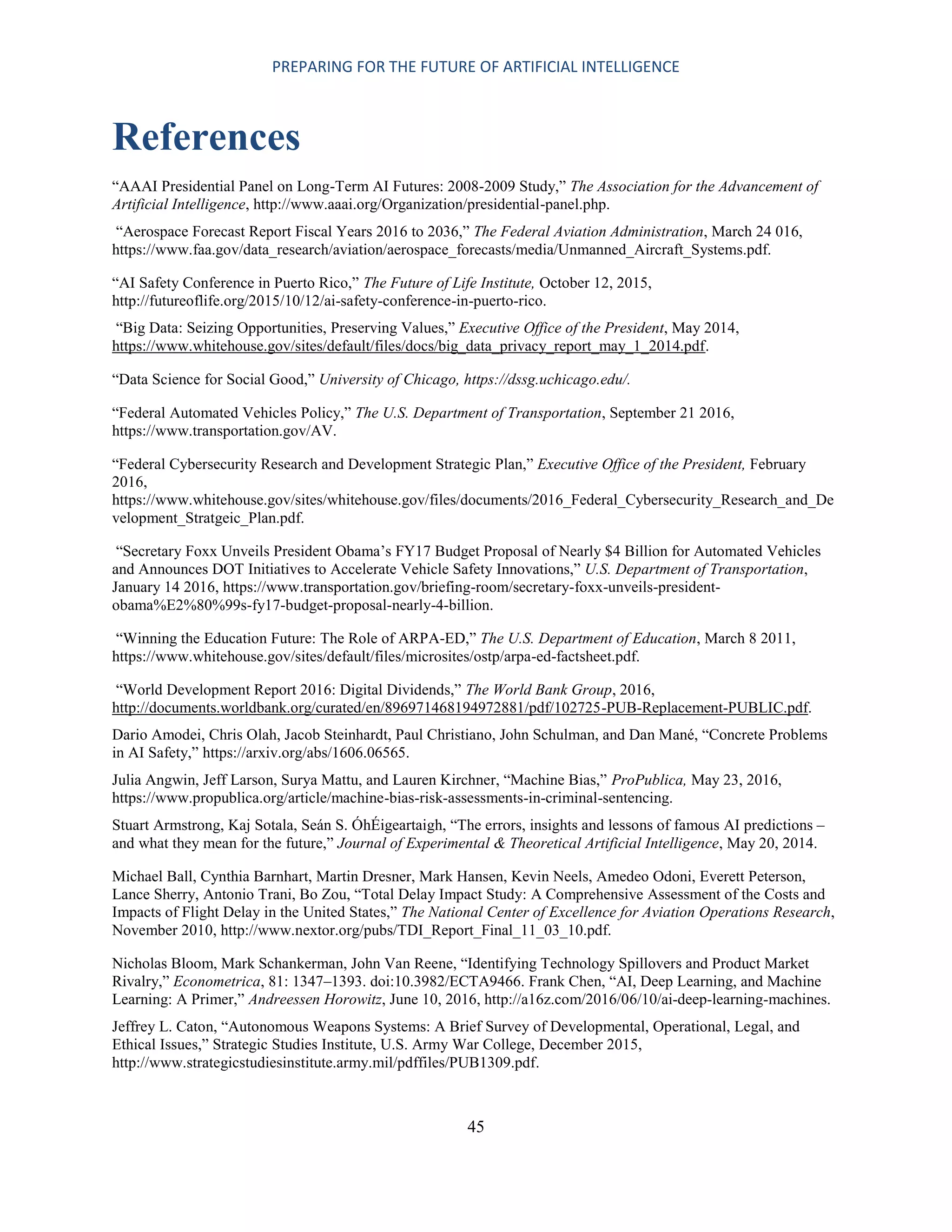 PREPARING FOR THE FUTURE OF ARTIFICIAL INTELLIGENCE
45
References
“AAAI Presidential Panel on Long-Term AI Futures: 2008-2009 Study,” The Association for the Advancement of
Artificial Intelligence, http://www.aaai.org/Organization/presidential-panel.php.
“Aerospace Forecast Report Fiscal Years 2016 to 2036,” The Federal Aviation Administration, March 24 016,
https://www.faa.gov/data_research/aviation/aerospace_forecasts/media/Unmanned_Aircraft_Systems.pdf.
“AI Safety Conference in Puerto Rico,” The Future of Life Institute, October 12, 2015,
http://futureoflife.org/2015/10/12/ai-safety-conference-in-puerto-rico.
“Big Data: Seizing Opportunities, Preserving Values,” Executive Office of the President, May 2014,
https://www.whitehouse.gov/sites/default/files/docs/big_data_privacy_report_may_1_2014.pdf.
“Data Science for Social Good,” University of Chicago, https://dssg.uchicago.edu/.
“Federal Automated Vehicles Policy,” The U.S. Department of Transportation, September 21 2016,
https://www.transportation.gov/AV.
“Federal Cybersecurity Research and Development Strategic Plan,” Executive Office of the President, February
2016,
https://www.whitehouse.gov/sites/whitehouse.gov/files/documents/2016_Federal_Cybersecurity_Research_and_De
velopment_Stratgeic_Plan.pdf.
“Secretary Foxx Unveils President Obama’s FY17 Budget Proposal of Nearly $4 Billion for Automated Vehicles
and Announces DOT Initiatives to Accelerate Vehicle Safety Innovations,” U.S. Department of Transportation,
January 14 2016, https://www.transportation.gov/briefing-room/secretary-foxx-unveils-president-
obama%E2%80%99s-fy17-budget-proposal-nearly-4-billion.
“Winning the Education Future: The Role of ARPA-ED,” The U.S. Department of Education, March 8 2011,
https://www.whitehouse.gov/sites/default/files/microsites/ostp/arpa-ed-factsheet.pdf.
“World Development Report 2016: Digital Dividends,” The World Bank Group, 2016,
http://documents.worldbank.org/curated/en/896971468194972881/pdf/102725-PUB-Replacement-PUBLIC.pdf.
Dario Amodei, Chris Olah, Jacob Steinhardt, Paul Christiano, John Schulman, and Dan Mané, “Concrete Problems
in AI Safety,” https://arxiv.org/abs/1606.06565.
Julia Angwin, Jeff Larson, Surya Mattu, and Lauren Kirchner, “Machine Bias,” ProPublica, May 23, 2016,
https://www.propublica.org/article/machine-bias-risk-assessments-in-criminal-sentencing.
Stuart Armstrong, Kaj Sotala, Seán S. ÓhÉigeartaigh, “The errors, insights and lessons of famous AI predictions –
and what they mean for the future,” Journal of Experimental & Theoretical Artificial Intelligence, May 20, 2014.
Michael Ball, Cynthia Barnhart, Martin Dresner, Mark Hansen, Kevin Neels, Amedeo Odoni, Everett Peterson,
Lance Sherry, Antonio Trani, Bo Zou, “Total Delay Impact Study: A Comprehensive Assessment of the Costs and
Impacts of Flight Delay in the United States,” The National Center of Excellence for Aviation Operations Research,
November 2010, http://www.nextor.org/pubs/TDI_Report_Final_11_03_10.pdf.
Nicholas Bloom, Mark Schankerman, John Van Reene, “Identifying Technology Spillovers and Product Market
Rivalry,” Econometrica, 81: 1347–1393. doi:10.3982/ECTA9466. Frank Chen, “AI, Deep Learning, and Machine
Learning: A Primer,” Andreessen Horowitz, June 10, 2016, http://a16z.com/2016/06/10/ai-deep-learning-machines.
Jeffrey L. Caton, “Autonomous Weapons Systems: A Brief Survey of Developmental, Operational, Legal, and
Ethical Issues,” Strategic Studies Institute, U.S. Army War College, December 2015,
http://www.strategicstudiesinstitute.army.mil/pdffiles/PUB1309.pdf.
 