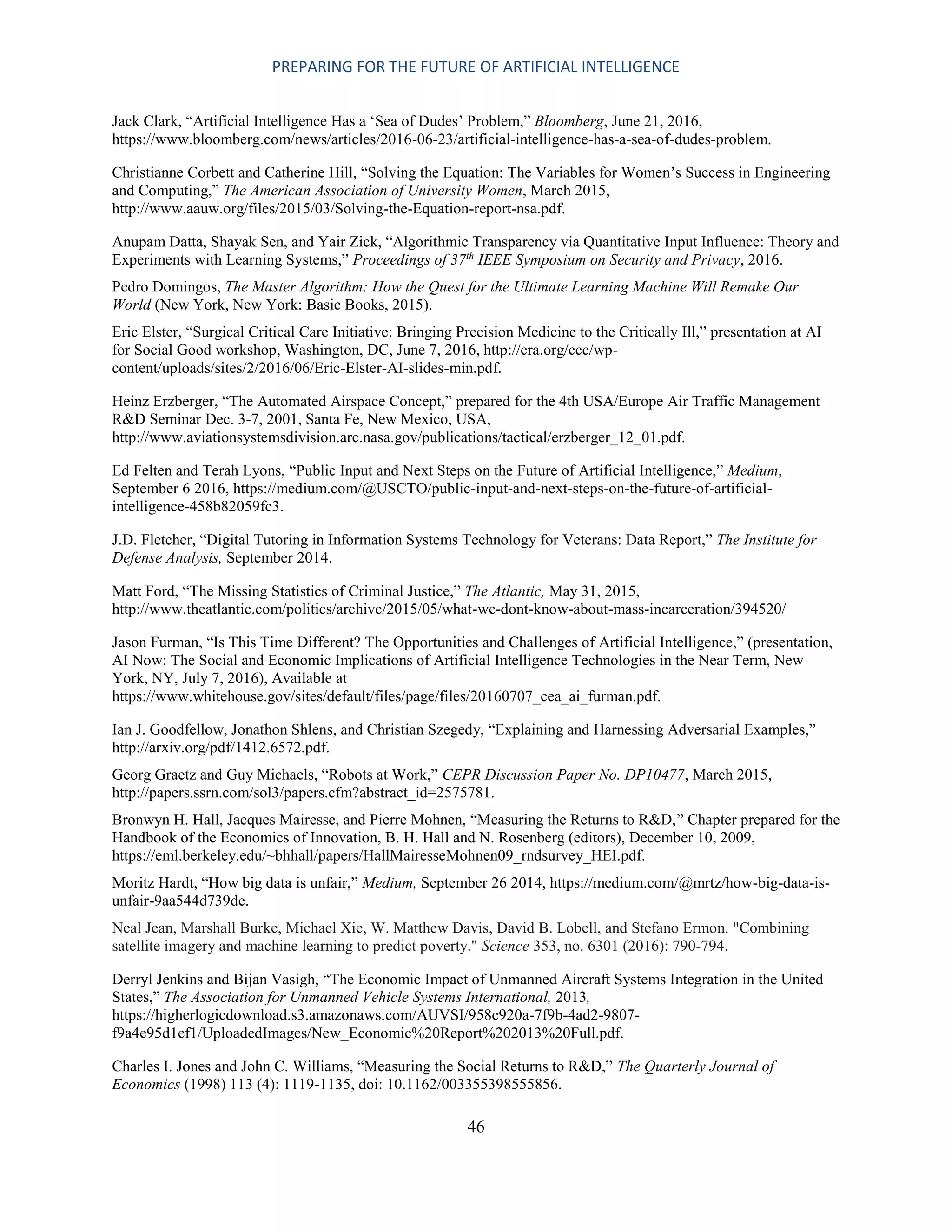 PREPARING FOR THE FUTURE OF ARTIFICIAL INTELLIGENCE
46
Jack Clark, “Artificial Intelligence Has a ‘Sea of Dudes’ Problem,” Bloomberg, June 21, 2016,
https://www.bloomberg.com/news/articles/2016-06-23/artificial-intelligence-has-a-sea-of-dudes-problem.
Christianne Corbett and Catherine Hill, “Solving the Equation: The Variables for Women’s Success in Engineering
and Computing,” The American Association of University Women, March 2015,
http://www.aauw.org/files/2015/03/Solving-the-Equation-report-nsa.pdf.
Anupam Datta, Shayak Sen, and Yair Zick, “Algorithmic Transparency via Quantitative Input Influence: Theory and
Experiments with Learning Systems,” Proceedings of 37th
IEEE Symposium on Security and Privacy, 2016.
Pedro Domingos, The Master Algorithm: How the Quest for the Ultimate Learning Machine Will Remake Our
World (New York, New York: Basic Books, 2015).
Eric Elster, “Surgical Critical Care Initiative: Bringing Precision Medicine to the Critically Ill,” presentation at AI
for Social Good workshop, Washington, DC, June 7, 2016, http://cra.org/ccc/wp-
content/uploads/sites/2/2016/06/Eric-Elster-AI-slides-min.pdf.
Heinz Erzberger, “The Automated Airspace Concept,” prepared for the 4th USA/Europe Air Traffic Management
R&D Seminar Dec. 3-7, 2001, Santa Fe, New Mexico, USA,
http://www.aviationsystemsdivision.arc.nasa.gov/publications/tactical/erzberger_12_01.pdf.
Ed Felten and Terah Lyons, “Public Input and Next Steps on the Future of Artificial Intelligence,” Medium,
September 6 2016, https://medium.com/@USCTO/public-input-and-next-steps-on-the-future-of-artificial-
intelligence-458b82059fc3.
J.D. Fletcher, “Digital Tutoring in Information Systems Technology for Veterans: Data Report,” The Institute for
Defense Analysis, September 2014.
Matt Ford, “The Missing Statistics of Criminal Justice,” The Atlantic, May 31, 2015,
http://www.theatlantic.com/politics/archive/2015/05/what-we-dont-know-about-mass-incarceration/394520/
Jason Furman, “Is This Time Different? The Opportunities and Challenges of Artificial Intelligence,” (presentation,
AI Now: The Social and Economic Implications of Artificial Intelligence Technologies in the Near Term, New
York, NY, July 7, 2016), Available at
https://www.whitehouse.gov/sites/default/files/page/files/20160707_cea_ai_furman.pdf.
Ian J. Goodfellow, Jonathon Shlens, and Christian Szegedy, “Explaining and Harnessing Adversarial Examples,”
http://arxiv.org/pdf/1412.6572.pdf.
Georg Graetz and Guy Michaels, “Robots at Work,” CEPR Discussion Paper No. DP10477, March 2015,
http://papers.ssrn.com/sol3/papers.cfm?abstract_id=2575781.
Bronwyn H. Hall, Jacques Mairesse, and Pierre Mohnen, “Measuring the Returns to R&D,” Chapter prepared for the
Handbook of the Economics of Innovation, B. H. Hall and N. Rosenberg (editors), December 10, 2009,
https://eml.berkeley.edu/~bhhall/papers/HallMairesseMohnen09_rndsurvey_HEI.pdf.
Moritz Hardt, “How big data is unfair,” Medium, September 26 2014, https://medium.com/@mrtz/how-big-data-is-
unfair-9aa544d739de.
Neal Jean, Marshall Burke, Michael Xie, W. Matthew Davis, David B. Lobell, and Stefano Ermon. "Combining
satellite imagery and machine learning to predict poverty." Science 353, no. 6301 (2016): 790-794.
Derryl Jenkins and Bijan Vasigh, “The Economic Impact of Unmanned Aircraft Systems Integration in the United
States,” The Association for Unmanned Vehicle Systems International, 2013,
https://higherlogicdownload.s3.amazonaws.com/AUVSI/958c920a-7f9b-4ad2-9807-
f9a4e95d1ef1/UploadedImages/New_Economic%20Report%202013%20Full.pdf.
Charles I. Jones and John C. Williams, “Measuring the Social Returns to R&D,” The Quarterly Journal of
Economics (1998) 113 (4): 1119-1135, doi: 10.1162/003355398555856.
 