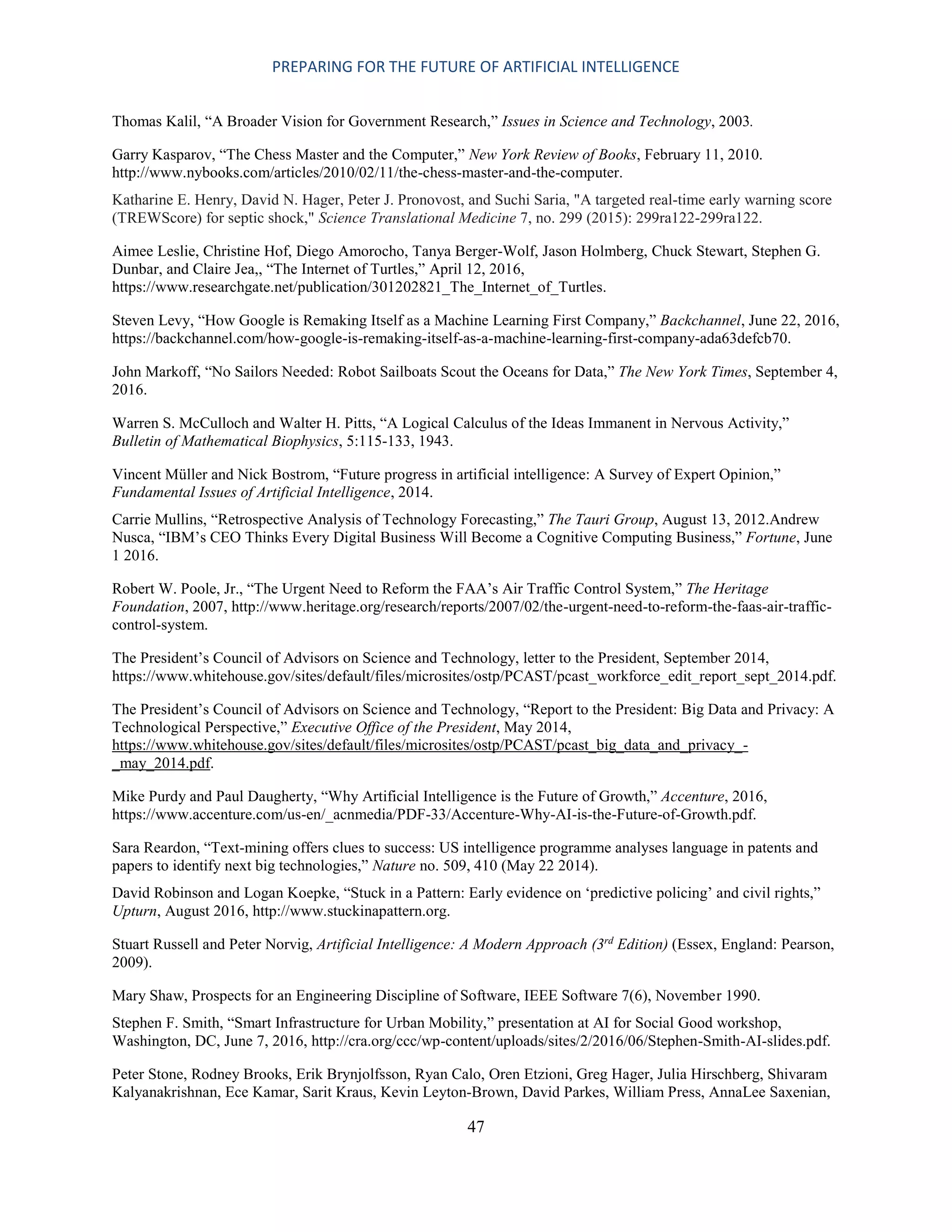 PREPARING FOR THE FUTURE OF ARTIFICIAL INTELLIGENCE
47
Thomas Kalil, “A Broader Vision for Government Research,” Issues in Science and Technology, 2003.
Garry Kasparov, “The Chess Master and the Computer,” New York Review of Books, February 11, 2010.
http://www.nybooks.com/articles/2010/02/11/the-chess-master-and-the-computer.
Katharine E. Henry, David N. Hager, Peter J. Pronovost, and Suchi Saria, "A targeted real-time early warning score
(TREWScore) for septic shock," Science Translational Medicine 7, no. 299 (2015): 299ra122-299ra122.
Aimee Leslie, Christine Hof, Diego Amorocho, Tanya Berger-Wolf, Jason Holmberg, Chuck Stewart, Stephen G.
Dunbar, and Claire Jea,, “The Internet of Turtles,” April 12, 2016,
https://www.researchgate.net/publication/301202821_The_Internet_of_Turtles.
Steven Levy, “How Google is Remaking Itself as a Machine Learning First Company,” Backchannel, June 22, 2016,
https://backchannel.com/how-google-is-remaking-itself-as-a-machine-learning-first-company-ada63defcb70.
John Markoff, “No Sailors Needed: Robot Sailboats Scout the Oceans for Data,” The New York Times, September 4,
2016.
Warren S. McCulloch and Walter H. Pitts, “A Logical Calculus of the Ideas Immanent in Nervous Activity,”
Bulletin of Mathematical Biophysics, 5:115-133, 1943.
Vincent Müller and Nick Bostrom, “Future progress in artificial intelligence: A Survey of Expert Opinion,”
Fundamental Issues of Artificial Intelligence, 2014.
Carrie Mullins, “Retrospective Analysis of Technology Forecasting,” The Tauri Group, August 13, 2012.Andrew
Nusca, “IBM’s CEO Thinks Every Digital Business Will Become a Cognitive Computing Business,” Fortune, June
1 2016.
Robert W. Poole, Jr., “The Urgent Need to Reform the FAA’s Air Traffic Control System,” The Heritage
Foundation, 2007, http://www.heritage.org/research/reports/2007/02/the-urgent-need-to-reform-the-faas-air-traffic-
control-system.
The President’s Council of Advisors on Science and Technology, letter to the President, September 2014,
https://www.whitehouse.gov/sites/default/files/microsites/ostp/PCAST/pcast_workforce_edit_report_sept_2014.pdf.
The President’s Council of Advisors on Science and Technology, “Report to the President: Big Data and Privacy: A
Technological Perspective,” Executive Office of the President, May 2014,
https://www.whitehouse.gov/sites/default/files/microsites/ostp/PCAST/pcast_big_data_and_privacy_-
_may_2014.pdf.
Mike Purdy and Paul Daugherty, “Why Artificial Intelligence is the Future of Growth,” Accenture, 2016,
https://www.accenture.com/us-en/_acnmedia/PDF-33/Accenture-Why-AI-is-the-Future-of-Growth.pdf.
Sara Reardon, “Text-mining offers clues to success: US intelligence programme analyses language in patents and
papers to identify next big technologies,” Nature no. 509, 410 (May 22 2014).
David Robinson and Logan Koepke, “Stuck in a Pattern: Early evidence on ‘predictive policing’ and civil rights,”
Upturn, August 2016, http://www.stuckinapattern.org.
Stuart Russell and Peter Norvig, Artificial Intelligence: A Modern Approach (3rd
Edition) (Essex, England: Pearson,
2009).
Mary Shaw, Prospects for an Engineering Discipline of Software, IEEE Software 7(6), November 1990.
Stephen F. Smith, “Smart Infrastructure for Urban Mobility,” presentation at AI for Social Good workshop,
Washington, DC, June 7, 2016, http://cra.org/ccc/wp-content/uploads/sites/2/2016/06/Stephen-Smith-AI-slides.pdf.
Peter Stone, Rodney Brooks, Erik Brynjolfsson, Ryan Calo, Oren Etzioni, Greg Hager, Julia Hirschberg, Shivaram
Kalyanakrishnan, Ece Kamar, Sarit Kraus, Kevin Leyton-Brown, David Parkes, William Press, AnnaLee Saxenian,
 