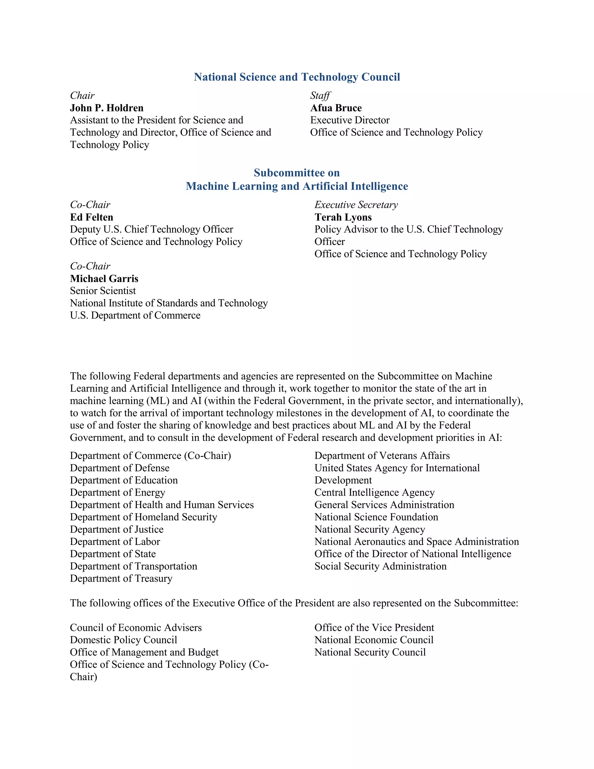 National Science and Technology Council
Chair
John P. Holdren
Assistant to the President for Science and
Technology and Director, Office of Science and
Technology Policy
Staff
Afua Bruce
Executive Director
Office of Science and Technology Policy
Subcommittee on
Machine Learning and Artificial Intelligence
Co-Chair
Ed Felten
Deputy U.S. Chief Technology Officer
Office of Science and Technology Policy
Co-Chair
Executive Secretary
Terah Lyons
Policy Advisor to the U.S. Chief Technology
Officer
Office of Science and Technology Policy
Michael Garris
Senior Scientist
National Institute of Standards and Technology
U.S. Department of Commerce
The following Federal departments and agencies are represented on the Subcommittee on Machine
Learning and Artificial Intelligence and through it, work together to monitor the state of the art in
machine learning (ML) and AI (within the Federal Government, in the private sector, and internationally),
to watch for the arrival of important technology milestones in the development of AI, to coordinate the
use of and foster the sharing of knowledge and best practices about ML and AI by the Federal
Government, and to consult in the development of Federal research and development priorities in AI:
Department of Commerce (Co-Chair)
Department of Defense
Department of Education
Department of Energy
Department of Health and Human Services
Department of Homeland Security
Department of Justice
Department of Labor
Department of State
Department of Transportation
Department of Treasury
Department of Veterans Affairs
United States Agency for International
Development
Central Intelligence Agency
General Services Administration
National Science Foundation
National Security Agency
National Aeronautics and Space Administration
Office of the Director of National Intelligence
Social Security Administration
The following offices of the Executive Office of the President are also represented on the Subcommittee:
Council of Economic Advisers
Domestic Policy Council
Office of Management and Budget
Office of Science and Technology Policy (Co-
Chair)
Office of the Vice President
National Economic Council
National Security Council
 