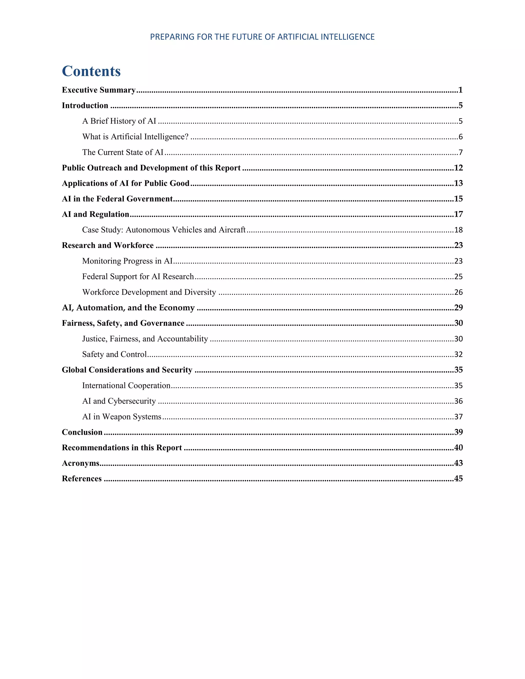 PREPARING FOR THE FUTURE OF ARTIFICIAL INTELLIGENCE
Contents
Executive Summary.....................................................................................................................................................1
Introduction .................................................................................................................................................................5
A Brief History of AI ...........................................................................................................................................5
What is Artificial Intelligence? ............................................................................................................................6
The Current State of AI........................................................................................................................................7
Public Outreach and Development of this Report ..................................................................................................12
Applications of AI for Public Good..........................................................................................................................13
AI in the Federal Government..................................................................................................................................15
AI and Regulation......................................................................................................................................................17
Case Study: Autonomous Vehicles and Aircraft................................................................................................18
Research and Workforce ..........................................................................................................................................23
Monitoring Progress in AI..................................................................................................................................23
Federal Support for AI Research........................................................................................................................25
Workforce Development and Diversity .............................................................................................................26
AI, Automation, and the Economy .......................................................................................................................29
Fairness, Safety, and Governance ............................................................................................................................30
Justice, Fairness, and Accountability .................................................................................................................30
Safety and Control..............................................................................................................................................32
Global Considerations and Security ........................................................................................................................35
International Cooperation...................................................................................................................................35
AI and Cybersecurity .........................................................................................................................................36
AI in Weapon Systems.......................................................................................................................................37
Conclusion..................................................................................................................................................................39
Recommendations in this Report .............................................................................................................................40
Acronyms....................................................................................................................................................................43
References ..................................................................................................................................................................45
 