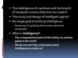 The intelligence of machines and the branch of computer science that aims to create it"the study and design of intelligent agents”No single goal of artificial intelligenceSome say it’s putting the human mind into computersWhat is intelligence?The computational part of the ability to achieve goals in the worldWe do not yet fully understand what intelligence consists of
