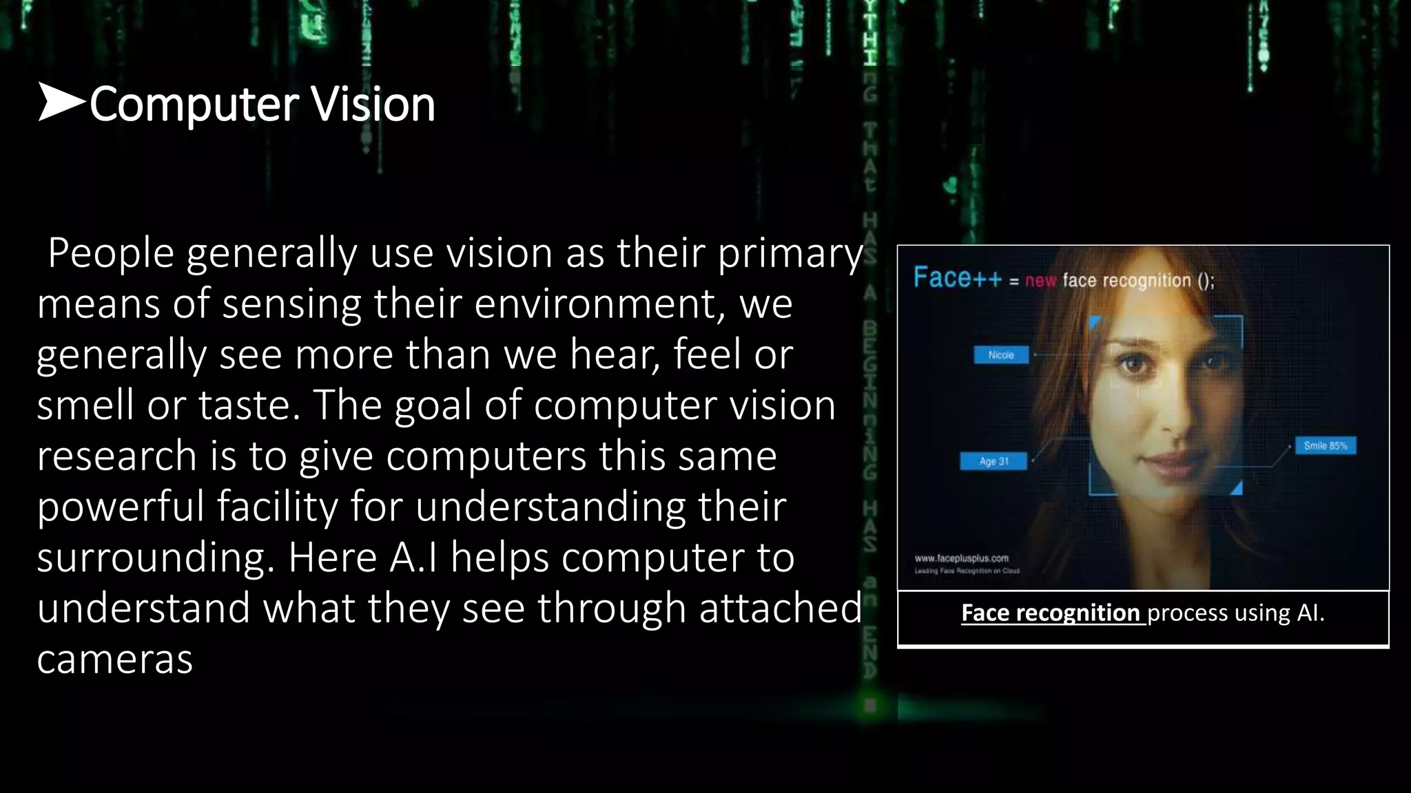 ➤Computer Vision
People generally use vision as their primary
means of sensing their environment, we
generally see more than we hear, feel or
smell or taste. The goal of computer vision
research is to give computers this same
powerful facility for understanding their
surrounding. Here A.I helps computer to
understand what they see through attached
cameras
Face recognition process using AI.
 