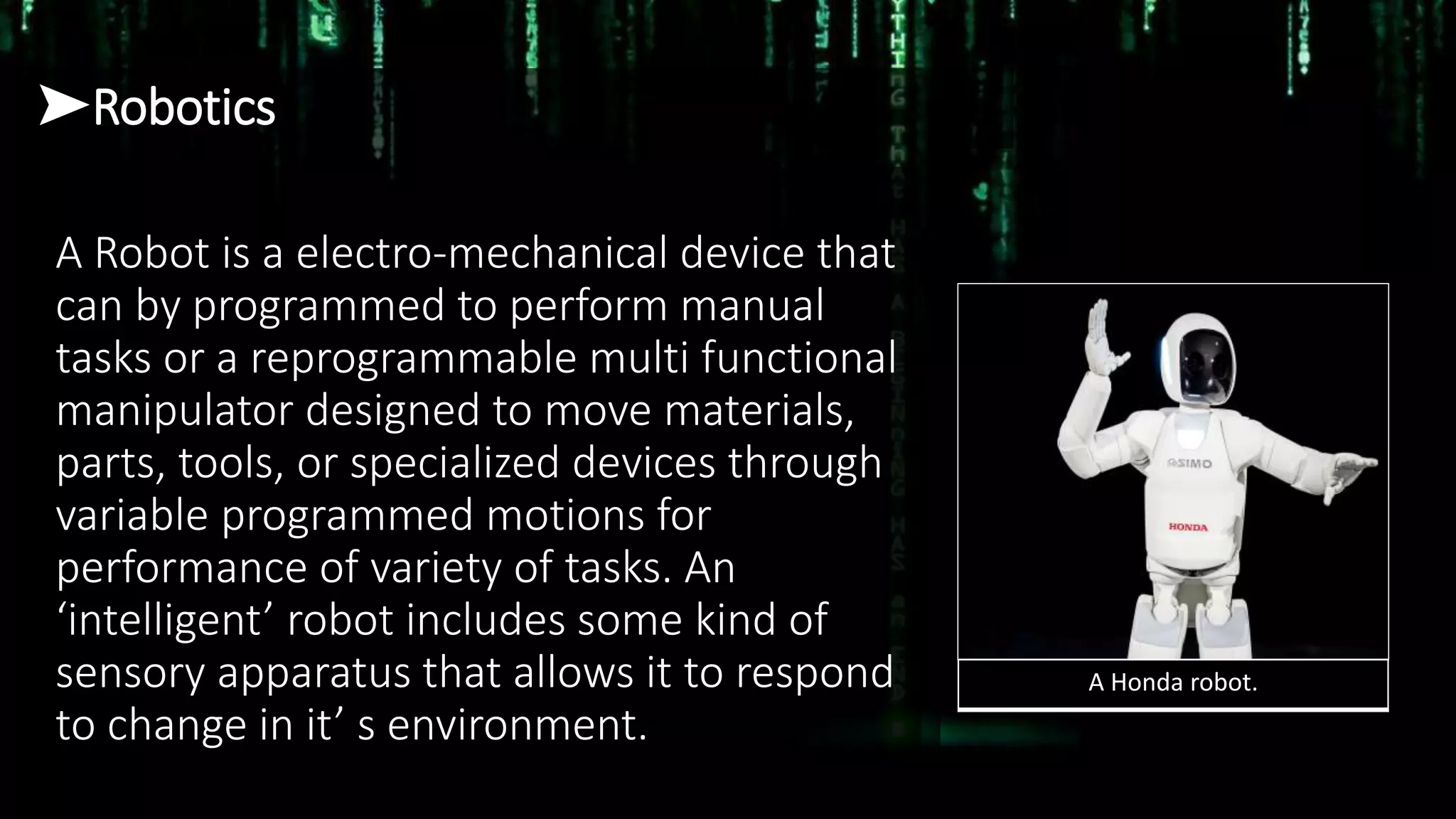 ➤Robotics
A Robot is a electro-mechanical device that
can by programmed to perform manual
tasks or a reprogrammable multi functional
manipulator designed to move materials,
parts, tools, or specialized devices through
variable programmed motions for
performance of variety of tasks. An
‘intelligent’ robot includes some kind of
sensory apparatus that allows it to respond
to change in it’ s environment.
A Honda robot.
 