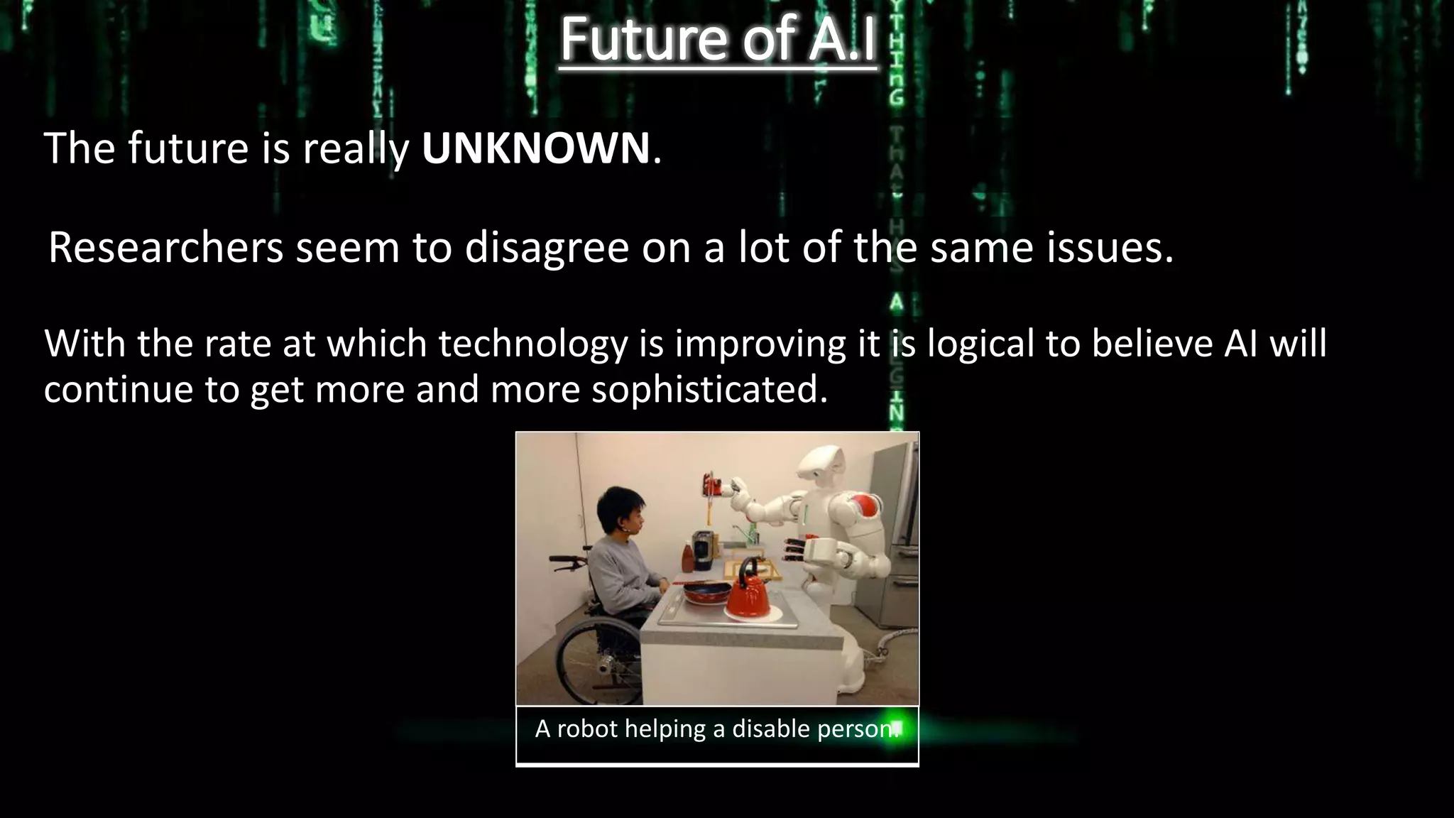Future of A.I
The future is really UNKNOWN.
Researchers seem to disagree on a lot of the same issues.
With the rate at which technology is improving it is logical to believe AI will
continue to get more and more sophisticated.
A robot helping a disable person.
 