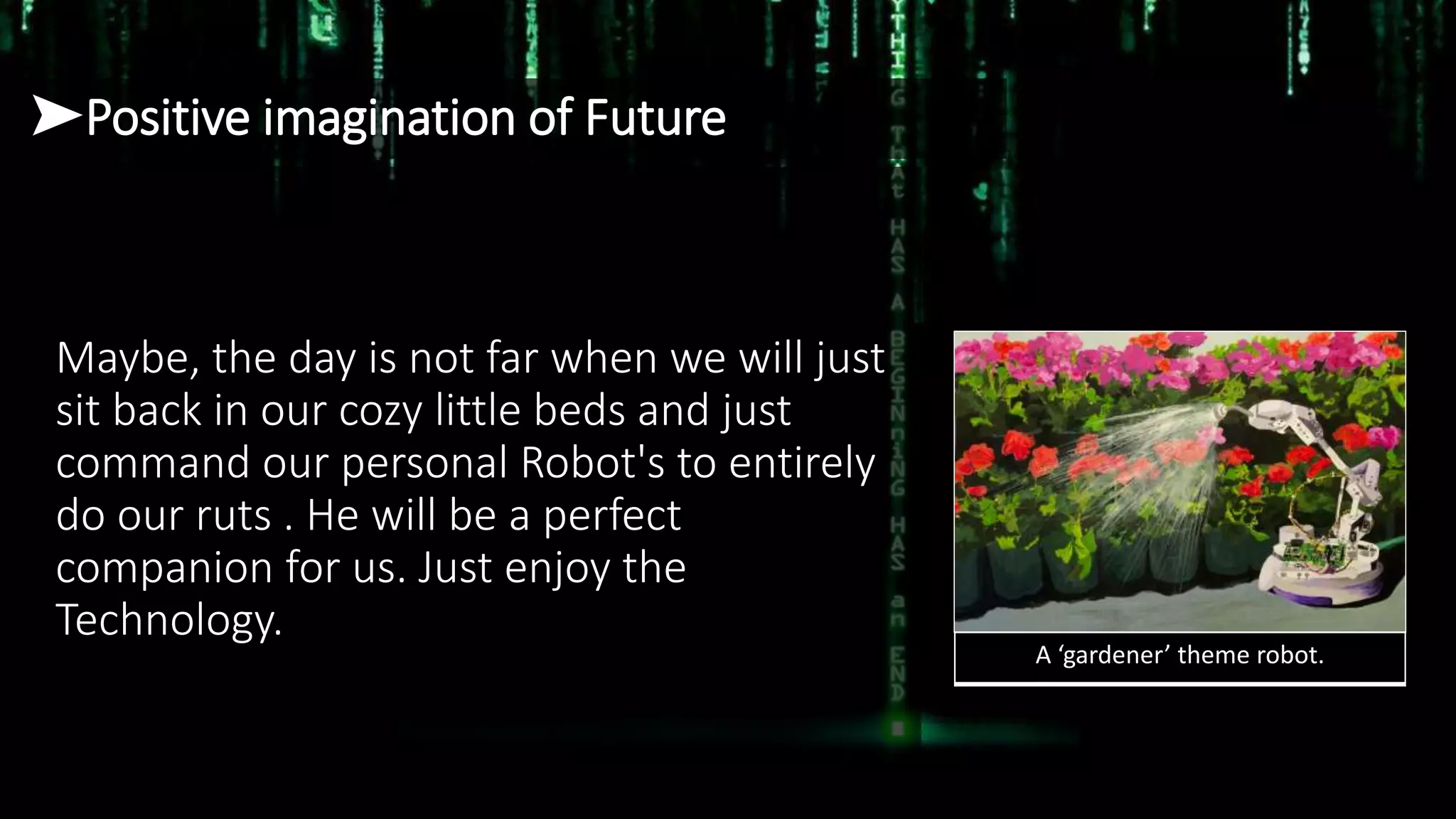 ➤Positive imagination of Future
Maybe, the day is not far when we will just
sit back in our cozy little beds and just
command our personal Robot's to entirely
do our ruts . He will be a perfect
companion for us. Just enjoy the
Technology.
A ‘gardener’ theme robot.
 