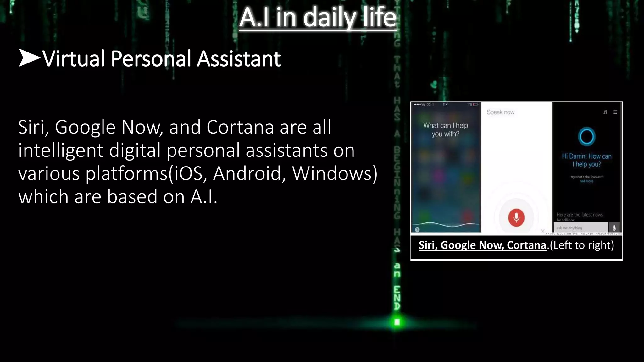 A.I in daily life
➤Virtual Personal Assistant
Siri, Google Now, and Cortana are all
intelligent digital personal assistants on
various platforms(iOS, Android, Windows)
which are based on A.I.
Siri, Google Now, Cortana.(Left to right)
 