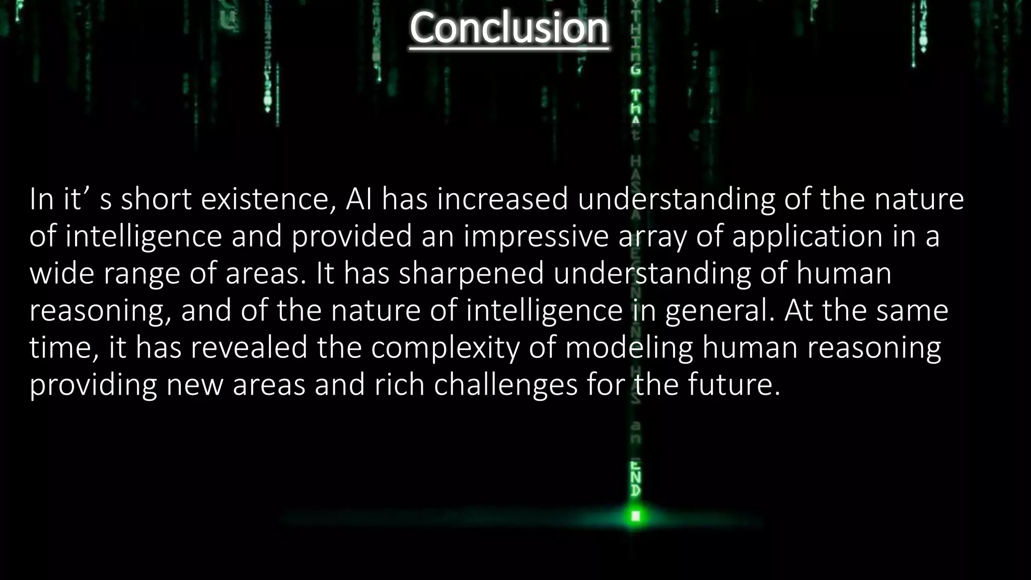 Conclusion
In it’ s short existence, AI has increased understanding of the nature
of intelligence and provided an impressive array of application in a
wide range of areas. It has sharpened understanding of human
reasoning, and of the nature of intelligence in general. At the same
time, it has revealed the complexity of modeling human reasoning
providing new areas and rich challenges for the future.
 