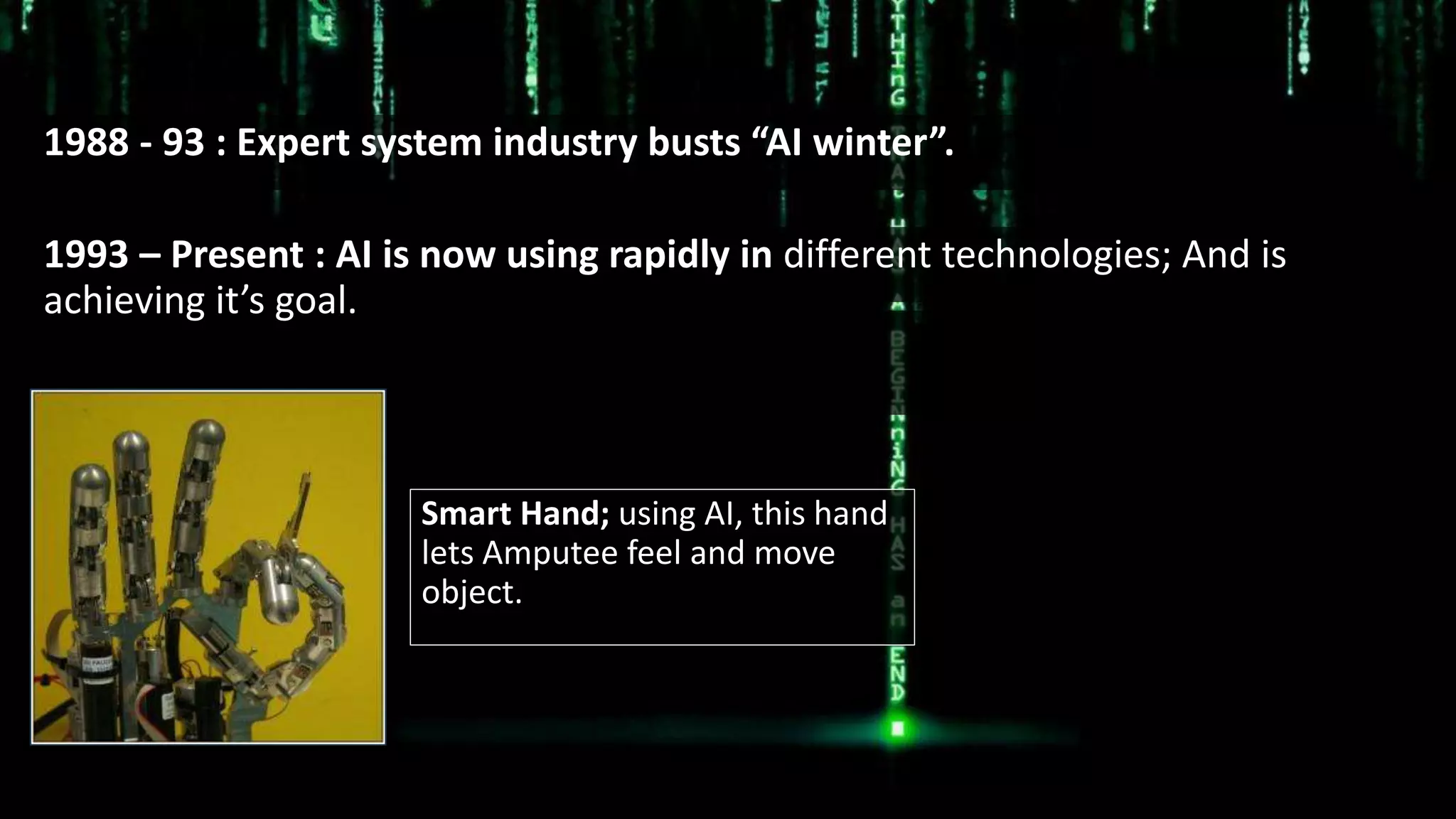 1988 - 93 : Expert system industry busts “AI winter”.
Smart Hand; using AI, this hand
lets Amputee feel and move
object.
1993 – Present : AI is now using rapidly in different technologies; And is
achieving it’s goal.
 