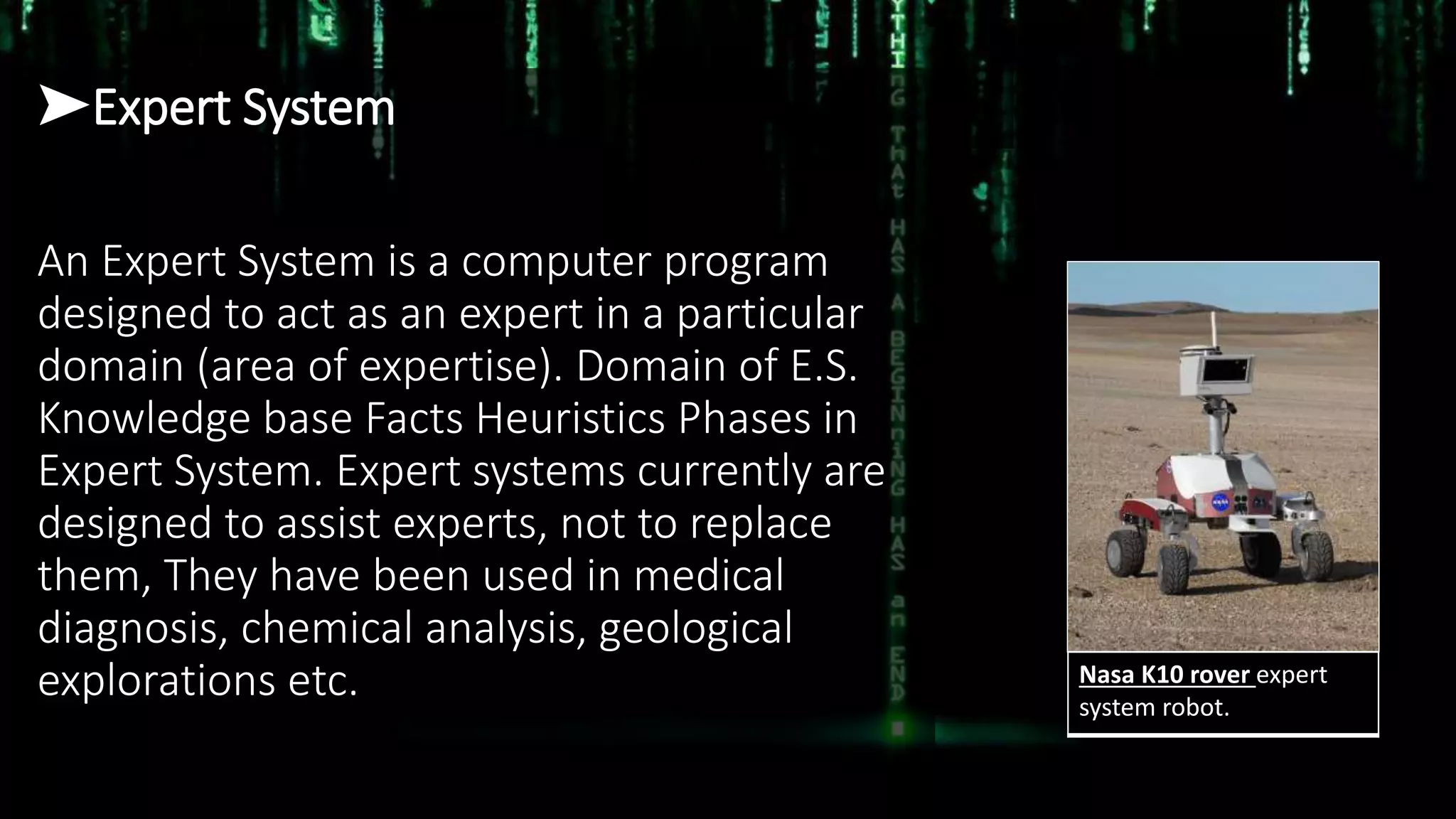 ➤Expert System
An Expert System is a computer program
designed to act as an expert in a particular
domain (area of expertise). Domain of E.S.
Knowledge base Facts Heuristics Phases in
Expert System. Expert systems currently are
designed to assist experts, not to replace
them, They have been used in medical
diagnosis, chemical analysis, geological
explorations etc. Nasa K10 rover expert
system robot.
 
