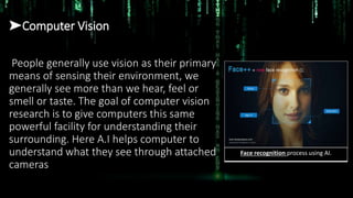 ➤Computer Vision
People generally use vision as their primary
means of sensing their environment, we
generally see more than we hear, feel or
smell or taste. The goal of computer vision
research is to give computers this same
powerful facility for understanding their
surrounding. Here A.I helps computer to
understand what they see through attached
cameras
Face recognition process using AI.
 