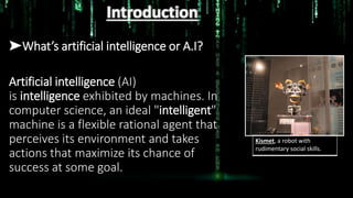Introduction
➤What’s artificial intelligence or A.I?
Artificial intelligence (AI)
is intelligence exhibited by machines. In
computer science, an ideal "intelligent"
machine is a flexible rational agent that
perceives its environment and takes
actions that maximize its chance of
success at some goal.
Kismet, a robot with
rudimentary social skills.
 