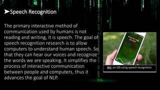 ➤Speech Recognition
The primary interactive method of
communication used by humans is not
reading and writing, it is speech. The goal of
speech recognition research is to allow
computers to understand human speech. So
that they can hear our voices and recognize
the words we are speaking. It simplifies the
process of interactive communication
between people and computers, thus it
advances the goal of NLP.
Siri, on iOS using speech recognition.
 