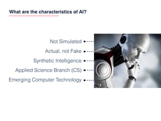 What are the characteristics of AI?
Not Simulated
Actual, not Fake
Synthetic Intelligence
Emerging Computer Technology
Applied Science Branch (CS)
 
