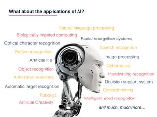 What about the applications of AI?
Object recognition
Automatic target recognition
Automated reasoning
Artiﬁcial life
Biologically inspired computing
Facial recognition systems
Speech recognition
Image processing
Decision support system
Handwriting recognition
Optical character recognition
Concept mining
Artiﬁcial Creativity
Intelligent word recognition
Natural language processing
Robotics
Cybernetics
Pattern recognition
and much, much more…
 