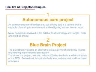 Real life AI Projects/Examples.
1
Autonomous cars project
An autonomous car (driverless car, self-driving car) is a vehicle that is
capable of sensing its environment and navigating without human input.
Major companies involved in the R&D of this technology are Google, Tesla
and Ford as of now.
2
Blue Brain Project
The Blue Brain Project is an attempt to create a synthetic brain by reverse-
engineering mammalian brain circuitry.
The aim of the project, founded in May 2005 by the Brain and Mind Institute
of the EPFL, Switzerland, is to study the brain's architectural and functional
principles.
 