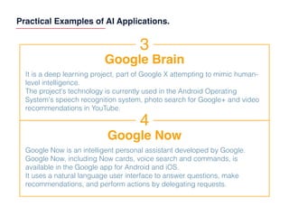 Practical Examples of AI Applications.
3
Google Brain
It is a deep learning project, part of Google X attempting to mimic human-
level intelligence.
The project's technology is currently used in the Android Operating
System's speech recognition system, photo search for Google+ and video
recommendations in YouTube.
4
Google Now
Google Now is an intelligent personal assistant developed by Google.
Google Now, including Now cards, voice search and commands, is
available in the Google app for Android and iOS.
It uses a natural language user interface to answer questions, make
recommendations, and perform actions by delegating requests.
 