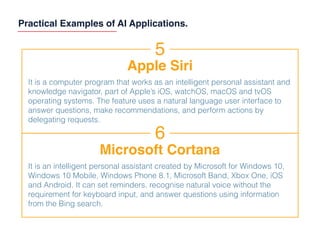 Practical Examples of AI Applications.
5
Apple Siri
It is a computer program that works as an intelligent personal assistant and
knowledge navigator, part of Apple’s iOS, watchOS, macOS and tvOS
operating systems. The feature uses a natural language user interface to
answer questions, make recommendations, and perform actions by
delegating requests.
6
Microsoft Cortana
It is an intelligent personal assistant created by Microsoft for Windows 10,
Windows 10 Mobile, Windows Phone 8.1, Microsoft Band, Xbox One, iOS
and Android. It can set reminders, recognise natural voice without the
requirement for keyboard input, and answer questions using information
from the Bing search.
 