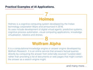 Practical Examples of AI Applications.
7
Holmes
Holmes is a cognitive computing system developed by the Indian
technology corporation Wipro and announced in 2016.
Its uses include development of digital virtual agents, predictive systems,
cognitive process automation, visual computing applications, knowledge
virtualisation, robotics and drones.
8
Wolfram Alpha
It is a computational knowledge engine or answer engine developed by
Wolfram Research. It is an online service that answers factual queries
directly by computing the answer from externally sourced "curated data",
rather than providing a list of documents or web pages that might contain
the answer as a search engine might.
and many more…
 