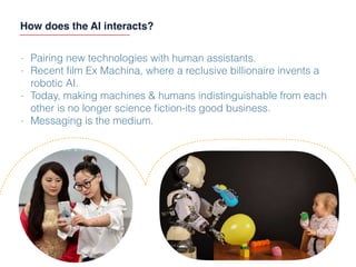 How does the AI interacts?
- Pairing new technologies with human assistants.
- Recent ﬁlm Ex Machina, where a reclusive billionaire invents a
robotic AI.
- Today, making machines & humans indistinguishable from each
other is no longer science ﬁction-its good business.
- Messaging is the medium.
 